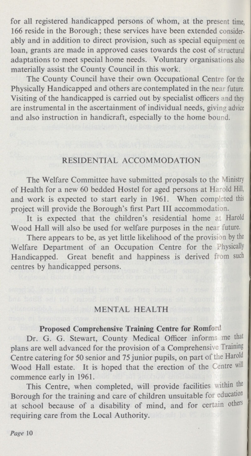 for all registered handicapped persons of whom, at the present time, 166 reside in the Borough; these services have been extended consider ably and in addition to direct provision, such as special equipment on loan, grants are made in approved cases towards the cost of structural adaptations to meet special home needs. Voluntary organisations also materially assist the County Council in this work. The County Council have their own Occupational Centre for the Physically Handicapped and others are contemplated in the near future. Visiting of the handicapped is carried out by specialist officers and they are instrumental in the ascertainment of individual needs, giving advice and also instruction in handicraft, especially to the home bound. RESIDENTIAL ACCOMMODATION The Welfare Committee have submitted proposals to the Ministry of Health for a new 60 bedded Hostel for aged persons at Harold Hill, and work is expected to start early in 1961. When completed this project will provide the Borough's first Part III accommodation. It is expected that the children's residential home at ,Harold Wood Hall will also be used for welfare purposes in the near future. There appears to be, as yet little likelihood of the provision by the Welfare Department of an Occupation Centre for the Physically Handicapped. Great benefit and happiness is derived from such centres by handicapped persons. MENTAL HEALTH Proposed Comprehensive Training Centre for Romford Dr. G. G. Stewart, County Medical Officer informs me that plans are well advanced for the provision of a Comprehensive Training Centre catering for 50 senior and 75 junior pupils, on part of the Harold Wood Hall estate. It is hoped that the erection of the Centre will commence early in 1961. This Centre, when completed, will provide facilities within the Borough for the training and care of children unsuitable for education at school because of a disability of mind, and for certain others requiring care from the Local Authority. Page 10