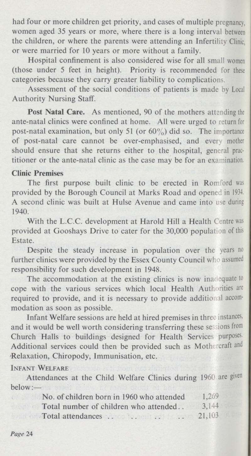 had four or more children get priority, and cases of multiple pregnancy, women aged 35 years or more, where there is a long interval between the children, or where the parents were attending an Infertility Clinic, or were married for 10 years or more without a family. Hospital confinement is also considered wise for all small women (those under 5 feet in height). Priority is recommended for these categories because they carry greater liability to complications. Assessment of the social conditions of patients is made by Local Authority Nursing Staff. Post Natal Care. As mentioned, 90 of the mothers attending the ante-natal clinics were confined at home. All were urged to return for post-natal examination, but only 51 (or 60%) did so. The importance of post-natal care cannot be over-emphasised, and every mother should ensure that she returns either to the hospital, general prac titioner or the ante-natal clinic as the case may be for an examination. Clinic Premises The first purpose built clinic to be erected in Romford was provided by the Borough Council at Marks Road and opened in 1934. A second clinic was built at Hulse Avenue and came into use during 1940. With the L.C.C. development at Harold Hill a Health Centre was provided at Gooshays Drive to cater for the 30,000 population of this Estate. Despite the steady increase in population over the years no further clinics were provided by the Essex County Council who assumed responsibility for such development in 1948. The accommodation at the existing clinics is now inadequate to cope with the various services which local Health Authorities are required to provide, and it is necessary to provide additional accom modation as soon as possible. Infant Welfare sessions are held at hired premises in three instances, and it would be well worth considering transferring these se ions from Church Halls to buildings designed for Health Services purposes. Additional services could then be provided such as Mothercraft and Relaxation, Chiropody, Immunisation, etc. Infant Welfare Attendances at the Child Welfare Clinics during 1960 are given below:— No. of children born in 1960 who attended 1,269 Total number of children who attended 3,144 Total attendances 21,103 Page 24