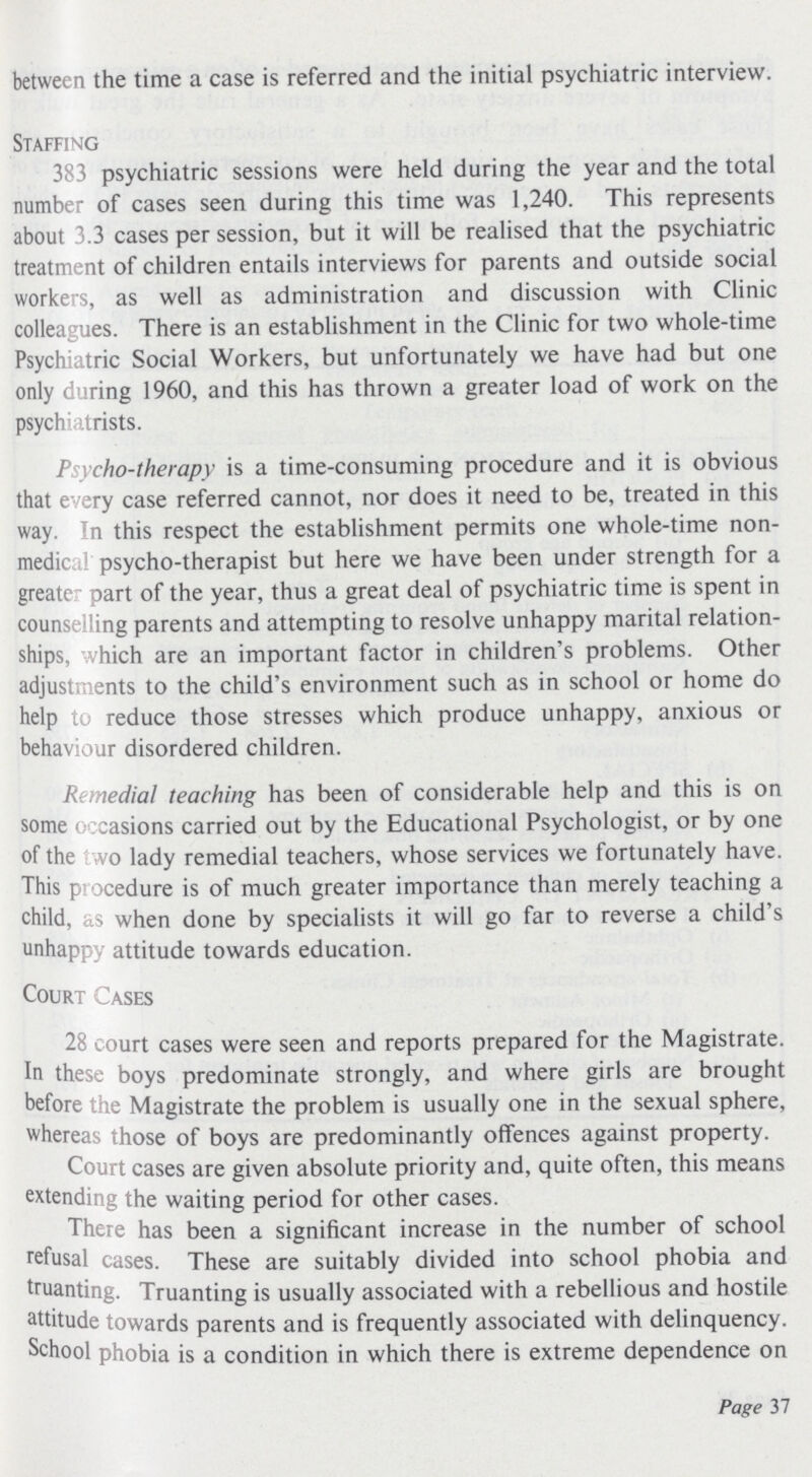 between the time a case is referred and the initial psychiatric interview. Staffing 383 psychiatric sessions were held during the year and the total number of cases seen during this time was 1,240. This represents about 3.3 cases per session, but it will be realised that the psychiatric treatment of children entails interviews for parents and outside social workers, as well as administration and discussion with Clinic colleagues. There is an establishment in the Clinic for two whole-time Psychiatric Social Workers, but unfortunately we have had but one only during 1960, and this has thrown a greater load of work on the psychiatrists. Psycho-therapy is a time-consuming procedure and it is obvious that every case referred cannot, nor does it need to be, treated in this way. In this respect the establishment permits one whole-time non medical psycho-therapist but here we have been under strength for a greater part of the year, thus a great deal of psychiatric time is spent in counselling parents and attempting to resolve unhappy marital relation ships, vhich are an important factor in children's problems. Other adjustments to the child's environment such as in school or home do help to reduce those stresses which produce unhappy, anxious or behaviour disordered children. Remedial teaching has been of considerable help and this is on some occasions carried out by the Educational Psychologist, or by one of the two lady remedial teachers, whose services we fortunately have. This procedure is of much greater importance than merely teaching a child, as when done by specialists it will go far to reverse a child's unhappy attitude towards education. Court Cases 28 court cases were seen and reports prepared for the Magistrate. In these boys predominate strongly, and where girls are brought before the Magistrate the problem is usually one in the sexual sphere, whereas those of boys are predominantly offences against property. Court cases are given absolute priority and, quite often, this means extending the waiting period for other cases. There has been a significant increase in the number of school refusal cases. These are suitably divided into school phobia and truanting. Truanting is usually associated with a rebellious and hostile attitude towards parents and is frequently associated with delinquency. School phobia is a condition in which there is extreme dependence on Page 37