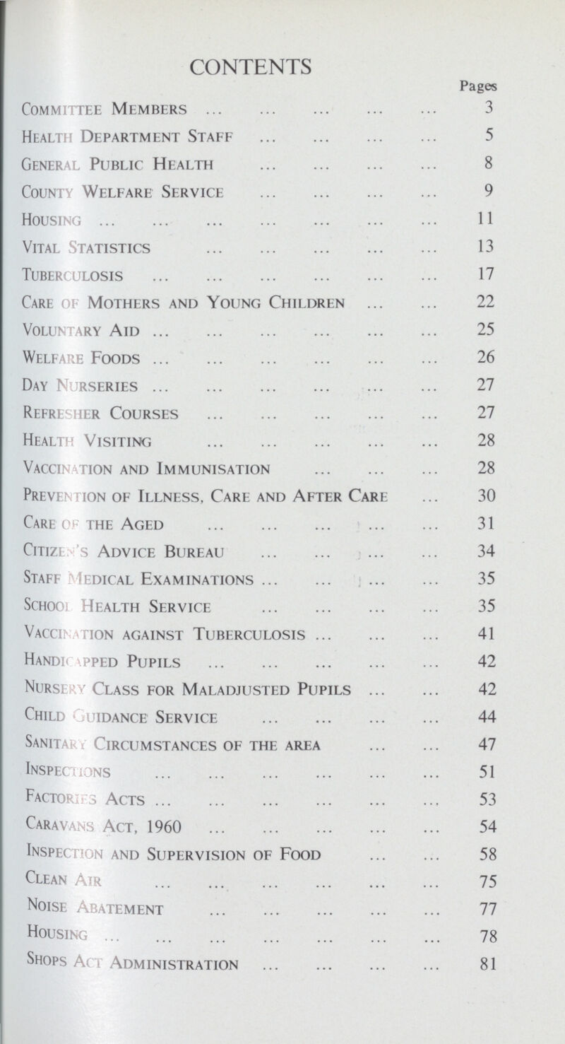 CONTENTS Pages Committee Members 3 Health Department Staff 5 General Public Health 8 County Welfare Service 9 Housing 11 Vital Statistics 13 Tuberculosis 17 Care of Mothers and Young Children 22 Voluntary Aid 25 Welfare Foods 26 Day Nurseries 27 Refresher Courses 27 Health Visiting 28 Vaccination and Immunisation 28 Prevention of Illness, Care and After Care 30 Care of the Aged 31 Citizen's Advice Bureau 34 Staff Medical Examinations 35 School Health Service 35 Vaccination against Tuberculosis 41 Handicapped Pupils 42 Nursery Class for Maladjusted Pupils 42 Child guidance Service 44 Sanitary Circumstances of the area 47 Inspections 51 Factories Acts 53 Caravans Act, 1960 54 Inspection and Supervision of Food 58 Clean Air 75 Noise Abatement 77 Housing 78 Shops Act Administration 81