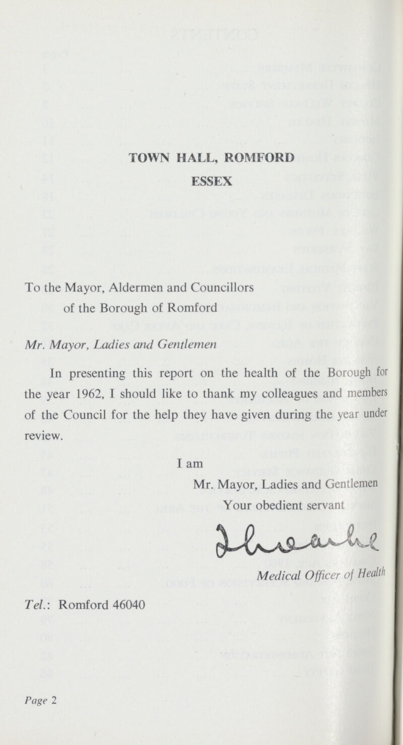 TOWN HALL, ROMFORD ESSEX To the Mayor, Aldermen and Councillors of the Borough of Romford Mr. Mayor, Ladies and Gentlemen In presenting this report on the health of the Borough for the year 1962, I should like to thank my colleagues and members of the Council for the help they have given during the year under review. I am Mr. Mayor, Ladies and Gentlemen Your obedient servant Medical Officer of Health Tel.: Romford 46040 Page 2