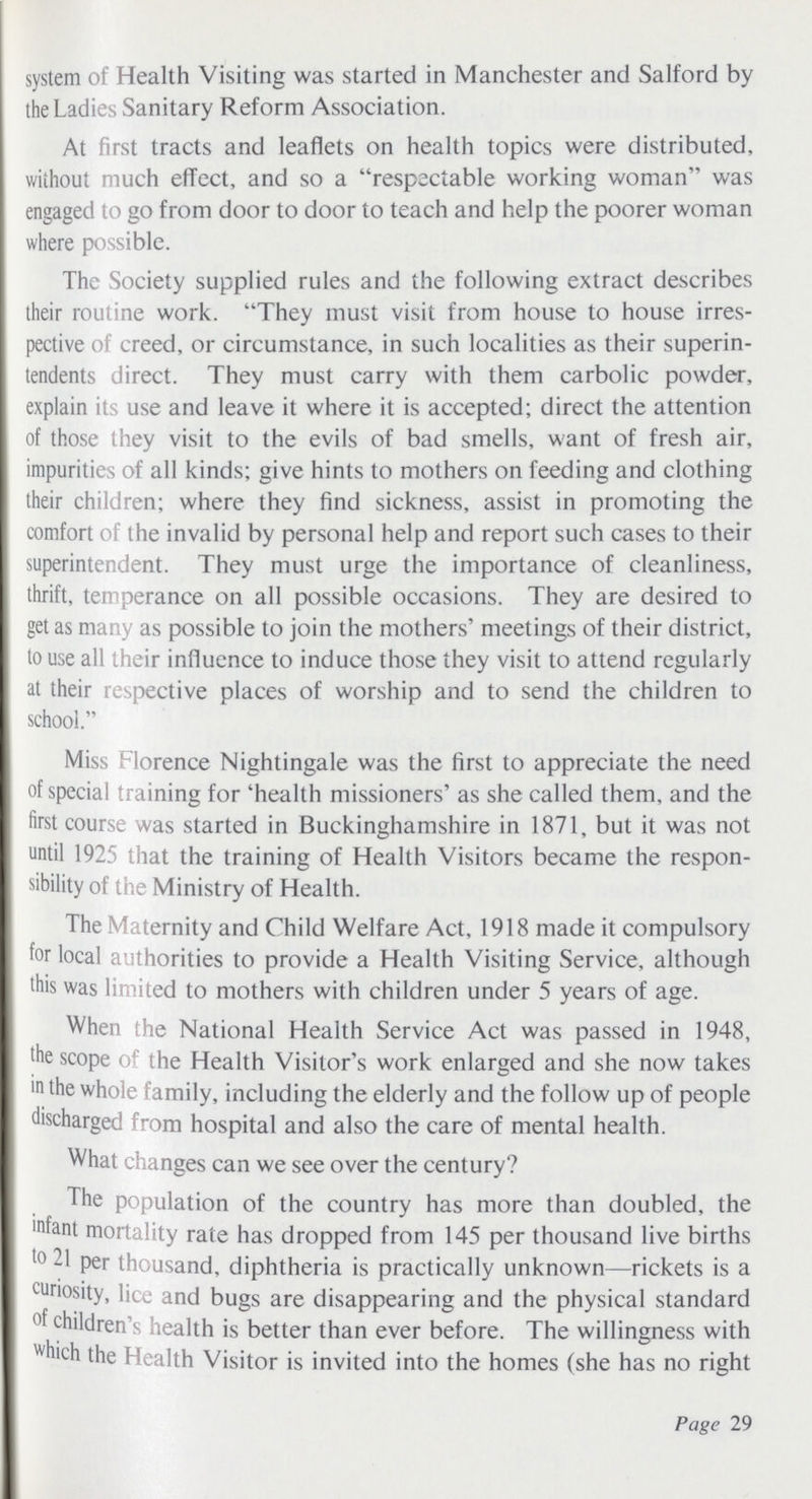 system of Health Visiting was started in Manchester and Salford by the Ladies Sanitary Reform Association. At first tracts and leaflets on health topics were distributed, without much effect, and so a respectable working woman was engaged to go from door to door to teach and help the poorer woman where possible. The Society supplied rules and the following extract describes their routine work. They must visit from house to house irres pective of creed, or circumstance, in such localities as their superin tendents direct. They must carry with them carbolic powder, explain its use and leave it where it is accepted; direct the attention of those they visit to the evils of bad smells, want of fresh air, impurities of all kinds; give hints to mothers on feeding and clothing their children; where they find sickness, assist in promoting the comfort of the invalid by personal help and report such cases to their superintendent. They must urge the importance of cleanliness, thrift, temperance on all possible occasions. They are desired to get as many as possible to join the mothers' meetings of their district, to use all their influence to induce those they visit to attend regularly at their respective places of worship and to send the children to school. Miss Florence Nightingale was the first to appreciate the need of special training for 'health missioners' as she called them, and the first course was started in Buckinghamshire in 1871, but it was not until 1925 that the training of Health Visitors became the respon sibility of the Ministry of Flealth. The Maternity and Child Welfare Act, 1918 made it compulsory for local authorities to provide a Flealth Visiting Service, although this was limited to mothers with children under 5 years of age. When the National Flealth Service Act was passed in 1948, the scope of the Flealth Visitor's work enlarged and she now takes in the whole family, including the elderly and the follow up of people discharged from hospital and also the care of mental health. What changes can we see over the century? The population of the country has more than doubled, the mfant mortality rate has dropped from 145 per thousand live births to 21 per thousand, diphtheria is practically unknown—rickets is a tunosity, lice and bugs are disappearing and the physical standard of children's health is better than ever before. The willingness with which the Health Visitor is invited into the homes (she has no right Page 29