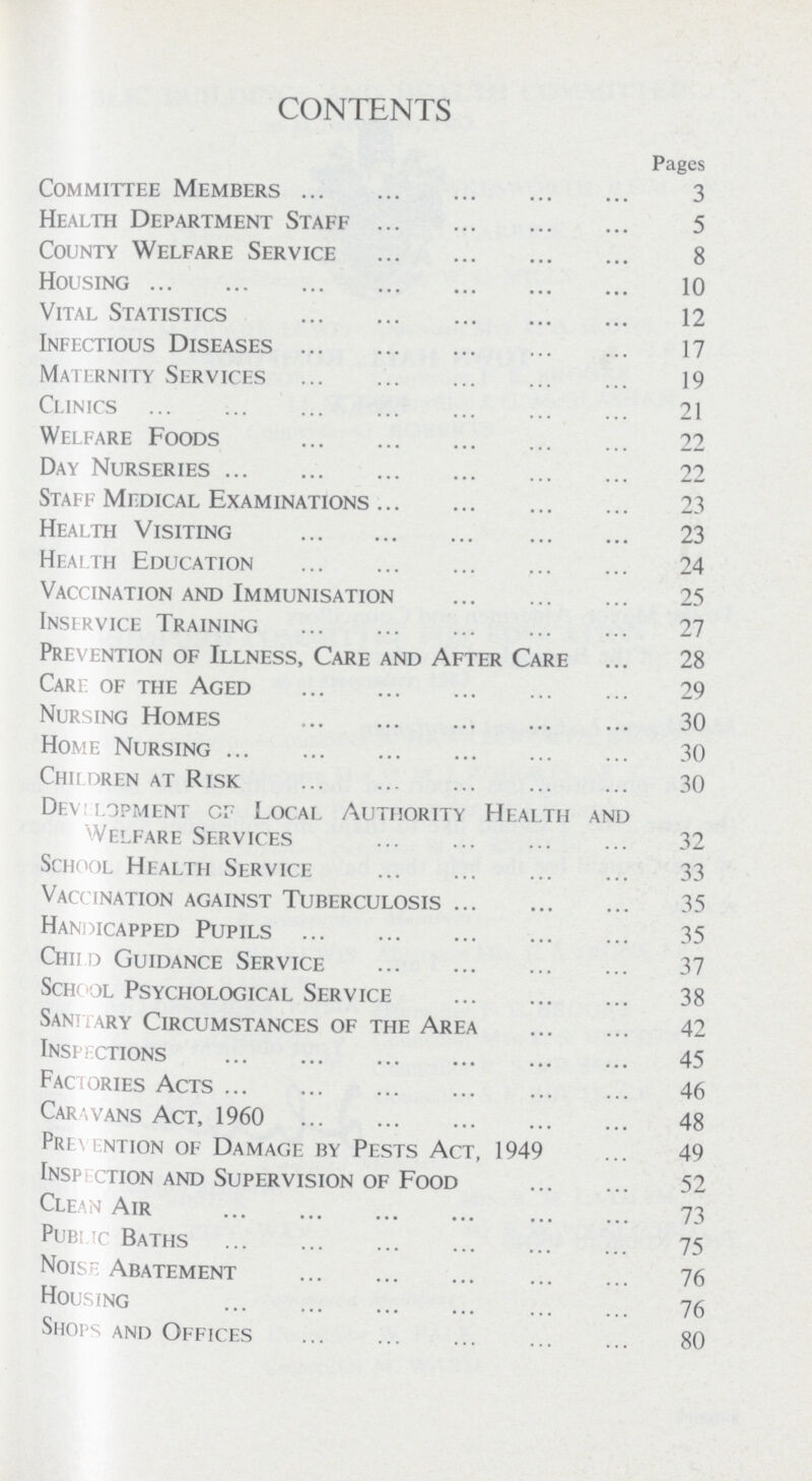 CONTENTS Pages Committee Members 3 Health Department Staff 5 County Welfare Service 8 Housing 10 Vital Statistics 12 Infectious Diseases 17 Maternity Services 19 Clinics 21 Welfare Foods 22 Day Nurseries 22 Staff Medical Examinations 23 Health Visiting 23 Health Education 24 Vaccination and Immunisation 25 Insirvice Training 27 Prevention of Illness, Care and After Care 28 Care of the Aged 29 Nursing Homes 30 Home Nursing 30 Children at Risk 30 Development cr Local Authority Health and Welfare Services 32 School Health Service 33 Vaccination against Tuberculosis 35 Handicapped Pupils 35 Child Guidance Service 37 School Psychological Service 38 Sanitary Circumstances of the Area 42 Insertions 45 Factories Acts 46 Carawans Act, 1960 48 Prevention of Damage by Pests Act, 1949 49 Insection and Supervision of Food 52 Clean Air 73 Public Baths 75 Noise Abatement 76 Housing 76 Shops and Offices 80