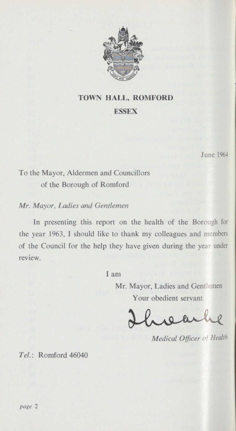 TOWN HALL, ROMFORD ESSEX June 1964 To the Mayor, Aldermen and Councillors of the Borough of Romford Mr. Mayor, Ladies and Gentlemen In presenting this report on the health of the Borough for the year 1963, I should like to thank my colleagues and members of the Council for the help they have given during the year under review. I am Mr. Mayor, Ladies and Gentlemen Your obedient servant Medical Officer of Health Tel.: Romford 46040 page 2