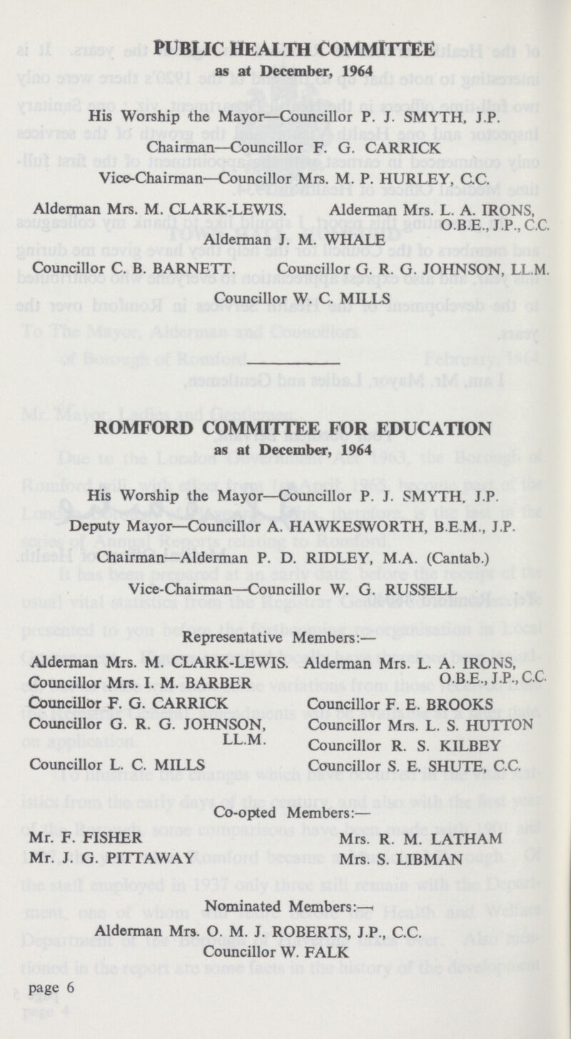 PUBLIC HEALTH COMMITTEE as at December, 1964 His Worship the Mayor—Councillor P. J. SMYTH, J.P. Chairman—Councillor F. G. CARRICK Vice-Chairman—Councillor Mrs. M. P. HURLEY, CC. Alderman Mrs. M. CLARK-LEWIS. Alderman Mrs. L. A. IRONS, O.B.E., J .P ., c.c. Alderman J. M. WHALE Councillor C. B. BARNETT. Councillor G. R. G. JOHNSON, LL.M. Councillor W. C. MILLS ROMFORD COMMITTEE FOR EDUCATION as at December, 1964 His Worship the Mayor—Councillor P. J. SMYTH, J.P. Deputy Mayor—Councillor A. HAWKESWORTH, B.E.M., J.P. Chairman—Alderman P. D. RIDLEY, M.A. (Cantab.) Vice-Chairman—Councillor W. G. RUSSELL Representative Members:— Alderman Mrs. M. CLARK-LEWIS. Alderman Mrs. L. A. IRONS, Councillor Mrs. I. M. BARBER O.B.E., J.P., C.C. Councillor F. G. CARRICK Councillor F. E. BROOKS Councillor G. R. G. JOHNSON, Councillor Mrs. L. S. HUTTON LL.M. Councillor R. S. KILBEY Councillor L. C. MILLS Councillor S. E. SHUTE, C.C. Co-opted Members:— Mr. F. FISHER Mrs. R. M. LATHAM Mr. J. G. PITTAWAY Mrs. S. LIBMAN Nominated Members:— Alderman Mrs. O. M. J. ROBERTS, J.P., C.C. Councillor W. FALK page 6