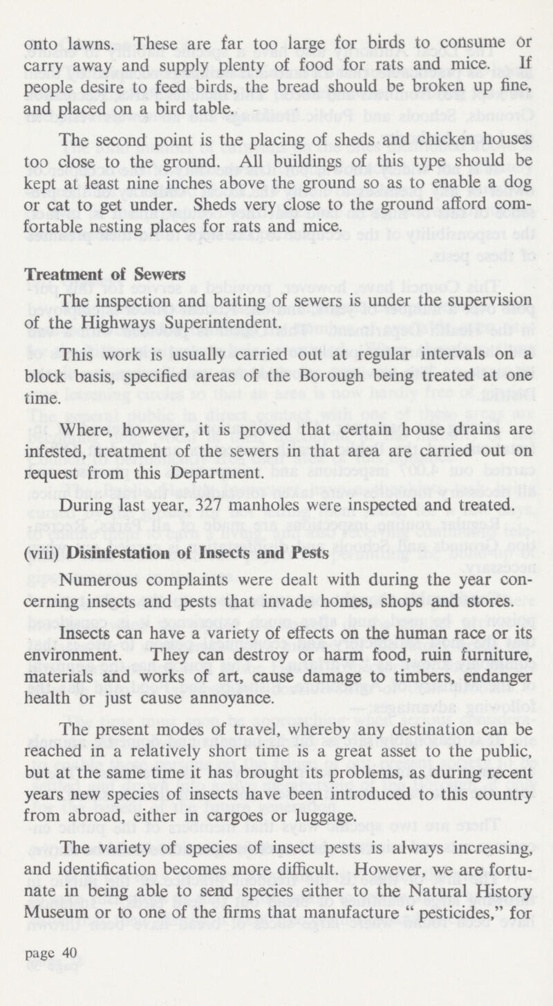 onto lawns. These are far too large for birds to consume or carry away and supply plenty of food for rats and mice. If people desire to feed birds, the bread should be broken up fine, and placed on a bird table. The second point is the placing of sheds and chicken houses too close to the ground. All buildings of this type should be kept at least nine inches above the ground so as to enable a dog or cat to get under. Sheds very close to the ground afford com fortable nesting places for rats and mice. Treatment of Sewers The inspection and baiting of sewers is under the supervision of the Highways Superintendent. This work is usually carried out at regular intervals on a block basis, specified areas of the Borough being treated at one time. Where, however, it is proved that certain house drains are infested, treatment of the sewers in that area are carried out on request from this Department. During last year, 327 manholes were inspected and treated. (viii) Disinfestation of Insects and Pests Numerous complaints were dealt with during the year con cerning insects and pests that invade homes, shops and stores. Insects can have a variety of effects on the human race or its environment. They can destroy or harm food, ruin furniture, materials and works of art, cause damage to timbers, endanger health or just cause annoyance. The present modes of travel, whereby any destination can be reached in a relatively short time is a great asset to the public, but at the same time it has brought its problems, as during recent years new species of insects have been introduced to this country from abroad, either in cargoes or luggage. The variety of species of insect pests is always increasing, and identification becomes more difficult. However, we are fortu nate in being able to send species either to the Natural History Museum or to one of the firms that manufacture  pesticides, for page 40