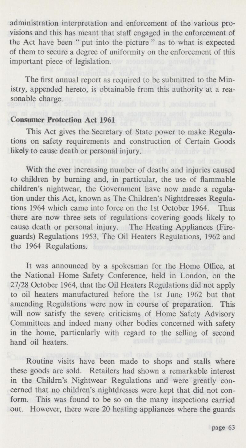 administration interpretation and enforcement of the various pro visions and this has meant that staff engaged in the enforcement of the Act have been put into the picture as to what is expected of them to secure a degree of uniformity on the enforcement of this important piece of legislation. The first annual report as required to be submitted to the Min istry, appended hereto, is obtainable from this authority at a rea sonable charge. Consumer Protection Act 1961 This Act gives the Secretary of State power to make Regula tions on safety requirements and construction of Certain Goods likely to cause death or personal injury. With the ever increasing number of deaths and injuries caused to children by burning and, in particular, the use of flammable children's nightwear, the Government have now made a regula tion under this Act, known as The Children's Nightdresses Regula tions 1964 which came into force on the 1st October 1964. Thus there are now three sets of regulations covering goods likely to cause death or personal injury. The Heating Appliances (Fire guards) Regulations 1953, The Oil Heaters Regulations, 1962 and the 1964 Regulations. It was announced by a spokesman for the Home Office, at the National Home Safety Conference, held in London, on the 27/28 October 1964, that the Oil Heaters Regulations did not apply to oil heaters manufactured before the 1st June 1962 but that amending Regulations were now in course of preparation. This will now satisfy the severe criticisms of Home Safety Advisory Committees and indeed many other bodies concerned with safety in the home, particularly with regard to the selling of second hand oil heaters. Routine visits have been made to shops and stalls where these goods are sold. Retailers had shown a remarkable interest in the Childrn's Nightwear Regulations and were greatly con cerned that no children's nightdresses were kept that did not con form. This was found to be so on the many inspections carried out. However, there were 20 heating appliances where the guards page 63