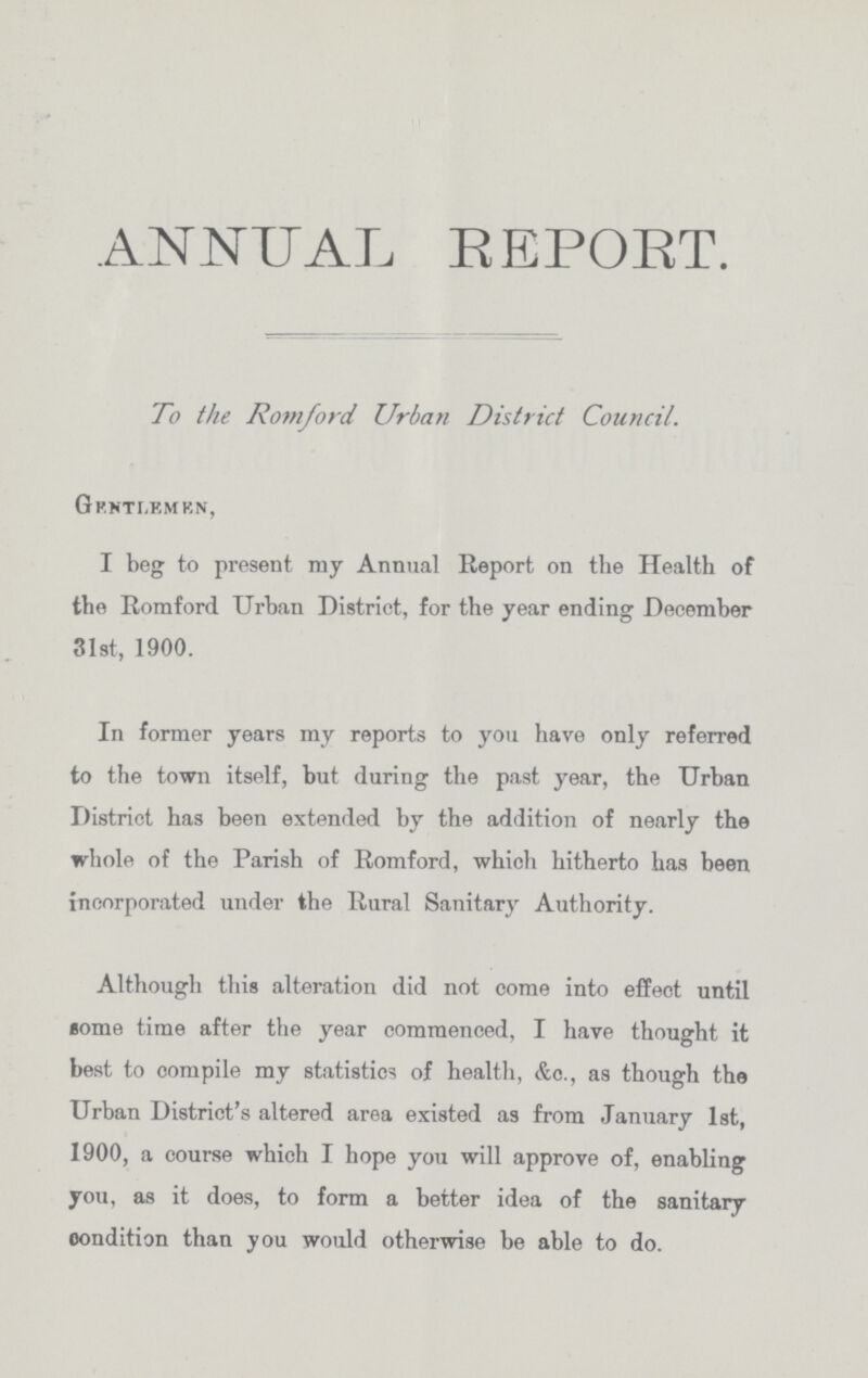 ANNUAL REPORT. To the Romford Urban District Council. GP.NTr.KMKN, I beg to present my Annual Report on the Health of the Romford Urban District, for the year ending December 31st, 1900. In former years my reports to you have only referred to the town itself, but during the past year, the Urban District has been extended by the addition of nearly the whole of the Parish of Romford, which hitherto has been incorporated under the Rural Sanitary Authority. Although this alteration did not come into effect until some time after the year commenced, I have thought it best to compile my statistics of health, &o., as though the Urban District's altered area existed as from January 1st, 1900, a course which I hope you will approve of, enabling you, as it does, to form a better idea of the sanitary condition than you would otherwise be able to do.