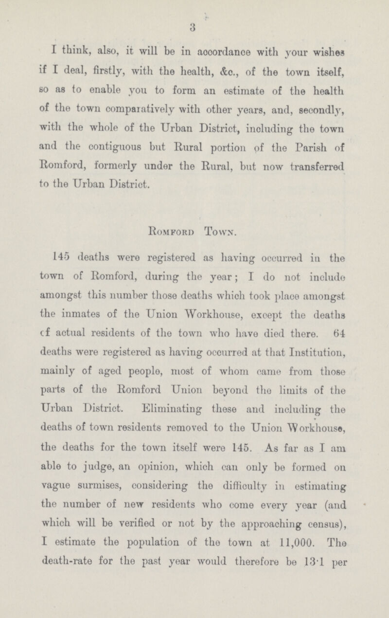 3 I think, also, it will be in accordance with your wishes if I deal, firstly, with the health, &c., of the town itself, so as to enable you to form an estimate of the health of the town comparatively with other years, and, secondly, with the whole of the Urban District, including the town and the contiguous but Rural portion of the Parish of Romford, formerly under the Rural, but now transferred to the Urban District. Romford Town. 145 deaths were registered as having occurred in the town of Romford, during the year; I do not include amongst this number those deaths which took place amongst the inmates of the Union Workhouse, except the deaths of actual residents of the town who have died there. 64 deaths were registered as having occurred at that Institution, mainly of aged peoplo, most of whom came from those parts of the Romford Union beyond the limits of the Urban District. Eliminating these and including the deaths of town residents removed to the Union Workhouse, the deaths for the town itself were 145. As far as I am able to judge, an opinion, which can only be formed on vague surmises, considering the difficulty in estimating the number of new residents who come every year (and which will be verified or not by the approaching census), I estimate the population of the town at 11,000. The death-rate for the past year would therefore be 13.1 per