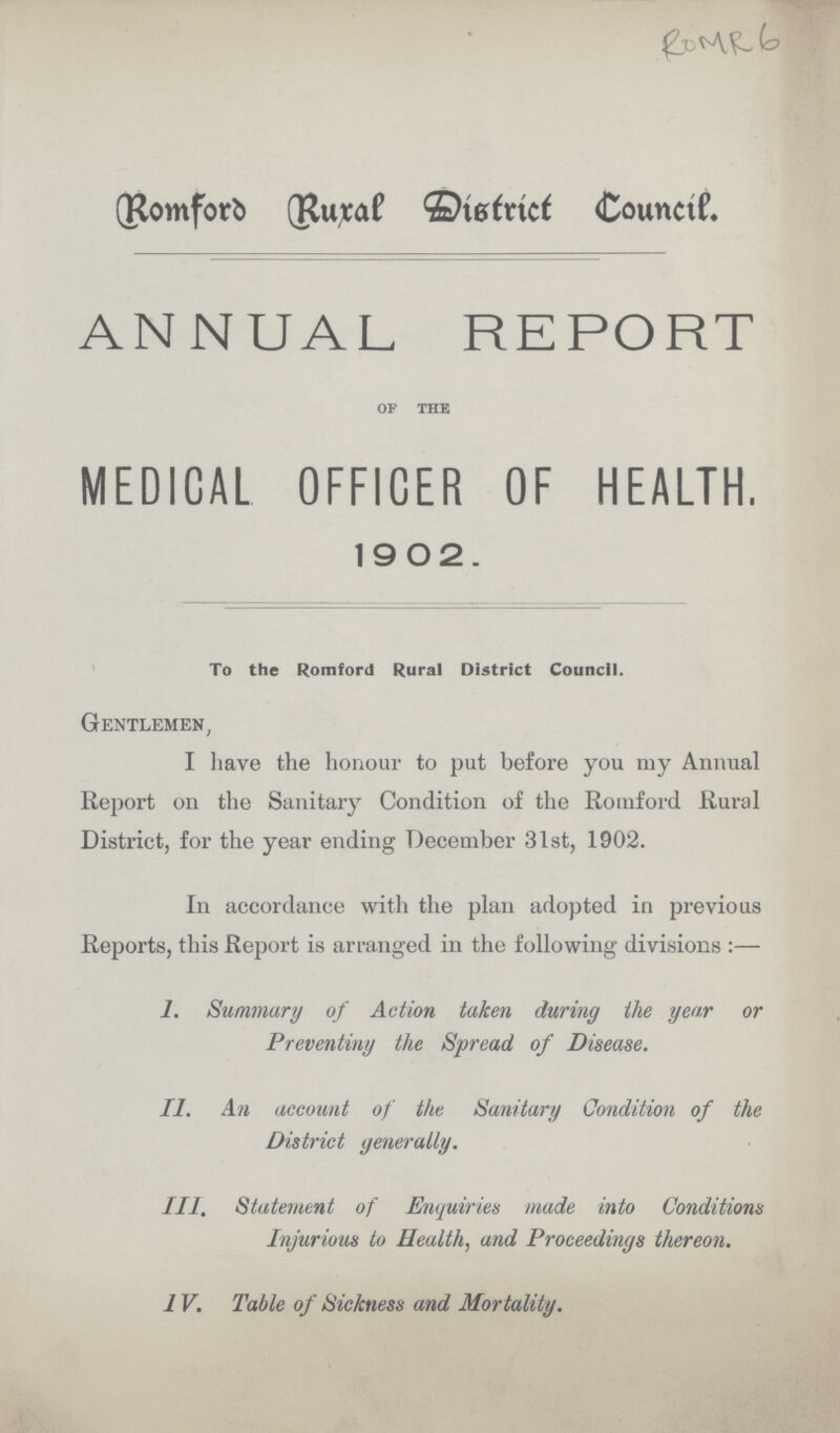 ROMR 6 Romford Rural District Council. ANNUAL REPORT OF THE MEDICAL OFFICER OF HEALTH. 1 9 0 2 . To the Romford Rural District Council. Gentlemen, I have the honour to put before you my Annual Report on the Sanitary Condition of the Romford Rural District, for the year ending December 31st, 1902. In accordance with the plan adopted in previous Reports, this Report is arranged in the following divisions:— I. Summary of Action taken during the year or Preventiny the Spread of Disease. II. An account of the Sanitary Condition of the District generatty. III. Statement of Enquiries made into Conditions Injurious to Health, and Proceedings thereon. 1V. Table of Sickness and Mortality.