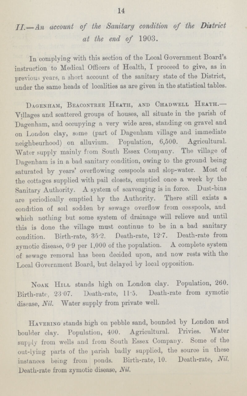 14 II.—An account of the Sanitary condition of the Diitrict at the end of 1903. In complying with this section of the Local Government Board's instruction to Medical Officers of Hoalth, I proceed to give, as in previous years, a short account of the sanitary state of the District, under the same heads of localities as are given in the statistical tables. Dagenham, Beacontree Heath, and Chadwell Heath. Villages and scattered groups of houses, all situate in the parish of Dagenham, and occupying a very wide area, standing on gravel and on London clay, some (part of Dagenham village and immediate neighbeurhood) on alluvium. Population, 6,500. Agricultural. Water supply mainly from South Essex Company. The village of Dagenham is in a bad sanitary condition, owing to the ground being saturated by years' overflowing cesspools and slop-water. Most of the cottages supplied with pail closets, emptied once a week by the Sanitary Authority. A system of scavenging is iu force. Dust-bins are periodically emptied hy the Authority. There still exists a condition of soil sodden by sewage overflow from cesspools, and which nothing but some system of drainage will relieve and until this is done the village must continue to be in a bad sanitary condition. Birth-rate, 35.2 Death-rate, 12.7. Death-rate from zymotic disease, 0.9 per 1,000 of the population. A complete system of sewage removal has been decided upon, and now rests with the Local Government Board, but delayed by local opposition. Noak Hill stands high on London clay. Population, 260. Birth-rate, 23 07. Death-rate, 11.5. Death-rate from zymotic disease, Nil. Water supply from private well. Havering stands high on pebble sand, bounded by London and boulder clay. Population, 400. Agricultural. Privies. Water supply from wells and from South Essex Company. Some of the out-lying parts of the parish badly supplied, the source in these instances being from ponds. Birth-rate, 10. Death-rate, Nil, Death-rate from zymotic disease, Nil.