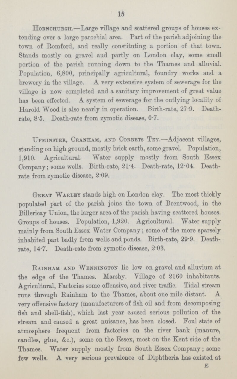 15 Hornchurgh.—Large Tillage and scattered groups of houses ex tending over a large parochial area. Part of the parish adjoining the town of Romford, and really constituting a portion of that town. Stands mostly on gravel aud partly on London clay, some small portion of the parish running down to the Thames and alluvial. Population, 6,800, principally agricultural, foundry works and a brewery in the village. A very extensive system of sewerage for the village is now completed and a sanitary improvement of great value has been effected. A system of sewerage for the outlying locality of Harold Wood is also nearly in operation. Birth-rate, 27.9. Death rate, 8.5. Death-rate from zymotic disease, 07. Upminster, Cranham, and Corbets Tey.—Adjaeent villages, standing on high ground, mostly brick earth, some gravel. Population, 1,910. Agricultural. Water supply mostly from South Essex Company; some wells. Birth-rate, 21.4. Death-rate, 12.04. Death rate from zymotic disease, 2.09. Great Warlby stands high on London clay. The most thickly populated part of the parish joins the town of Brentwood, in the Billericay Union, the larger area of the parish having scattered houses. Groups of houses. Population, 1,920. Agricultural. Water supply mainly from South Essex Water Company; some of the more sparsely inhabited part badly from wells and ponds. Birth-rate, 29.9. Death rate, 14.7. Death-rate from zymotic disease, 2.03. Rainham and Wennington lie low on gravel and alluvium at the edge of the Thames. Marshy. Village of 2160 inhabitants. Agricultural, Factories some offensive, and river traffic. Tidal stream runs through Rainham to the Thames, about one mile distant. A very offensive factory (manufacturers of fish oil and from decomposing fish and shell-fish), which last year caused serious pollution of the stream and caused a great nuisance, has been closed. Foul state of atmosphere frequent from factories on the river bank (manure, candles, glue, &c.), some on the Essex, most on the Kent side of the Thames. Water supply mostly from South Essex Company; some few wells. A very serious prevalence of Diphtheria has existed at E