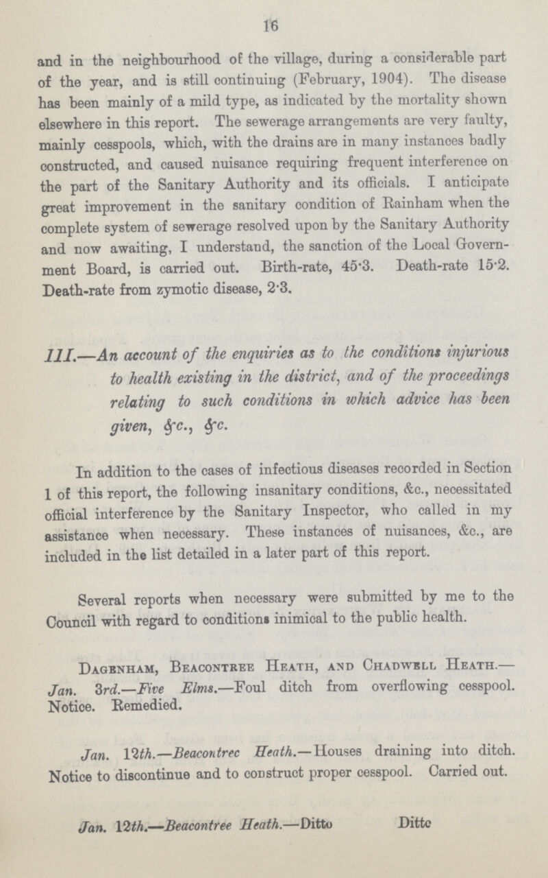 16 and in the neighbourhood of the village, during a considerable part of the year, and is still continuing (February, 1904). The disease has been mainly of a mild type, as indicated by the mortality shown elsewhere in this report. The sewerage arrangements are very faulty, mainly cesspools, which, with the drains are in many instances badly constructed, and caused nuisance requiring frequent interference on the part of the Sanitary Authority and its officials. I anticipate great improvement in the sanitary condition of Rainham when the complete system of sewerage resolved upon by the Sanitary Authority and now awaiting, I understand, the sanction of the Local Govern ment Board, is carried out. Birth-rate, 45.3. Death-rate 15.2. Death-rate from zymotic disease, 2.3. 111.—An account of the enquiries as to the conditions injurious to health existing in the district, and of the proceedings relating to such conditions in which advice has been given, 6fc., 6fc. In addition to the cases of infectious diseases recorded in Section 1 of this report, the following insanitary conditions, &c., necessitated official interference by the Sanitary Inspector, who called in my assistance when necessary. These instances of nuisances, &c., are included in the list detailed in a later part of this report. Several reports when necessary were submitted by me to the Council with regard to condition* inimical to the public health. Dagenham, Beacontree Heath, and Chapwell Heath.— Jan. 3rd.—Five Elms.—Foul ditch from overflowing cesspool. Notice. Remedied. Jan. 12th.—Beacontrec Heath.— Houses draining into ditch. Notice to discontinue and to construct proper cesspool. Carried out. Jan. 12th.—Beacontree Heath.—Ditto Ditto