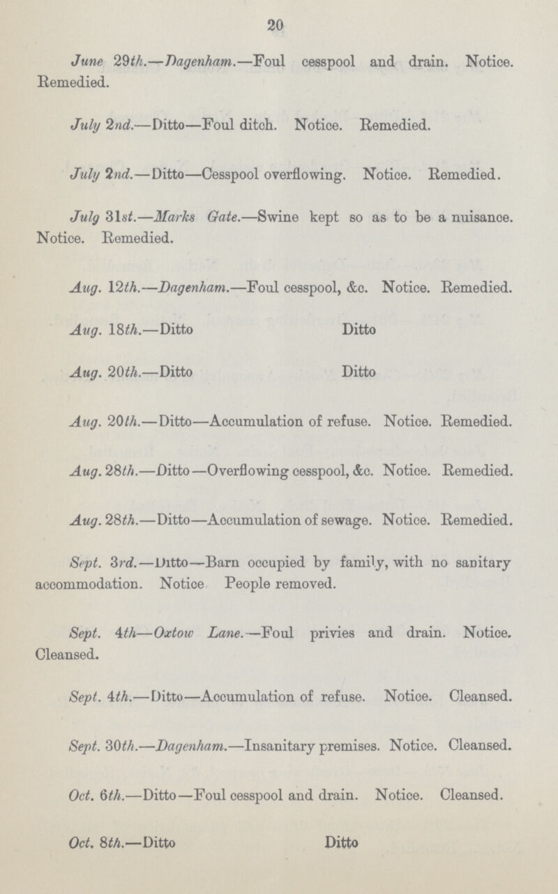 20 June 29th.—Dagenham.—Foul cesspool and drain. Notice. Remedied. July 2nd.—Ditto—Foul ditch. Notice. Remedied. July 2nd.—Ditto—Cesspool overflowing. Notice. Remedied. July 3lst.—Marks Gate.—Swine kept so as to be a nuisance. Notice. Remedied. Aug. 12th.—Dagenham.—Foul cesspool, &c. Notice. Remedied. Aug. 18th.—Ditto Ditto Aug. 20th.—Ditto Ditto Aug. 20th.—Ditto—Accumulation of refuse. Notice. Remedied. Aug.2&th.—Ditto—Overflowing cesspool, &c. Notice. Remedied. Aug. 28th.—Ditto—Accumulation of sewage. Notice. Remedied. Sept. 3rd.—Ditto—Barn occupied by family, with no sanitary accommodation. Notice People removed. Sept. 4th—Oxtow Lane.—Foul privies and drain. Notice. Cleansed. Sept. 4th.—Ditto—Accumulation of refuse. Notice. Cleansed. Sept. 30th.—Dagenham.—Insanitary premises. Notice. Cleansed. Oct. 6th.—Ditto—Foul cesspool and drain. Notice. Cleansed. Oct. 8th.—Ditto Ditto