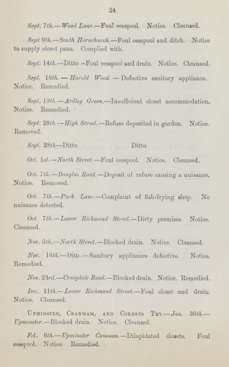 24 Sept. 7 th.— Wood Lane.—Foul cesspool. Notice. Cleansed. Sept 9th.—South Hornchurck.—Foul cesspool and ditch. Notice to supply closet pans. Complied with. Sept. Wth.—Ditto—Foul cesspool and drain. Notice. Cleansed. Sept. 16th.—Harold Wood.—Defective sanitary appliance. Notice. Remedied. Sept. 19th.—Ardlty Green.—Insufficient closet accommodation. Notice. Remedied. Sept. 28th.— High Street.—Refuse deposited in garden. Notice. Removed. Sept. 28 th—Ditto Ditto Oct. 1 st.—North Street.—Foul cesspool. Notice. Cleansed. Oct. 7th.—Douglas Road.—Deposit of refuse causing a nuisance. Notice. Removed. Oct. 7th.—Park Lane.—Complaint of fish-frying shop. No nuisance detected. Oct. 7th.—Lower Richmond Street.—Dirty premises. Notice. Cleansed. Nov. bth.—North Street.—Blocked drain. Notice. Cleansed. Nov. 16th.—Ditto.—Sanitary appliauces defective. Notice. Remedied. Nov. 2-3rd.—Craigdale Road.—Blocked drain. Notice. Remedied. Dec. Wth.—Lower Richmond Street.—Foul closet and drain. Notice. Cleansed. Upminster, Cranham, and Corbets Tey.—Jan. 30th.— Upmmster.—Blocked drain. Notice. Cleansed. Feb. 6 th.— Upminster Common.—Dilapidated closets. Foul cesspool. Notice. Remedied.