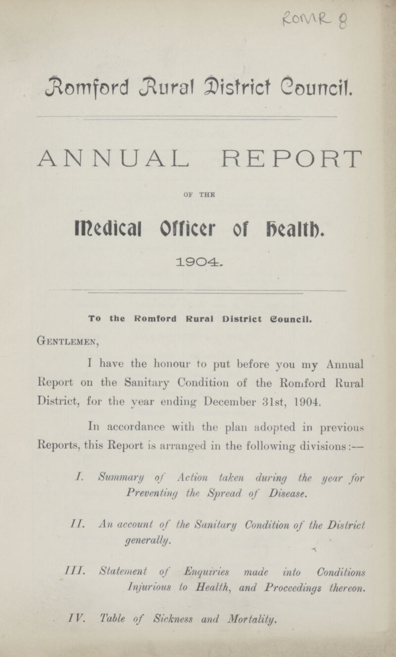 ROMR 8 Romford Rural District Council. ANNUAL REPORT of the medical Officer of Helath. 1904. To the Romford Rural District Council. Gentlemen, I have the honour to put before you my Annual Report on the Sanitary Condition of the Romford Rural District, for the year ending December 31st, 1904. In accordance with the plan adopted in previous Reports, this Report is arranged in the following divisions:— I. Summary of Action taken during the year for Preventing the Spread of Disease. II. An account of the Sanitary Condition of the District generally. III. Statement of Enquiries made into Conditions Injurious to Health, and Proceedings thereon. IV. Table of Sickness and Mortality.