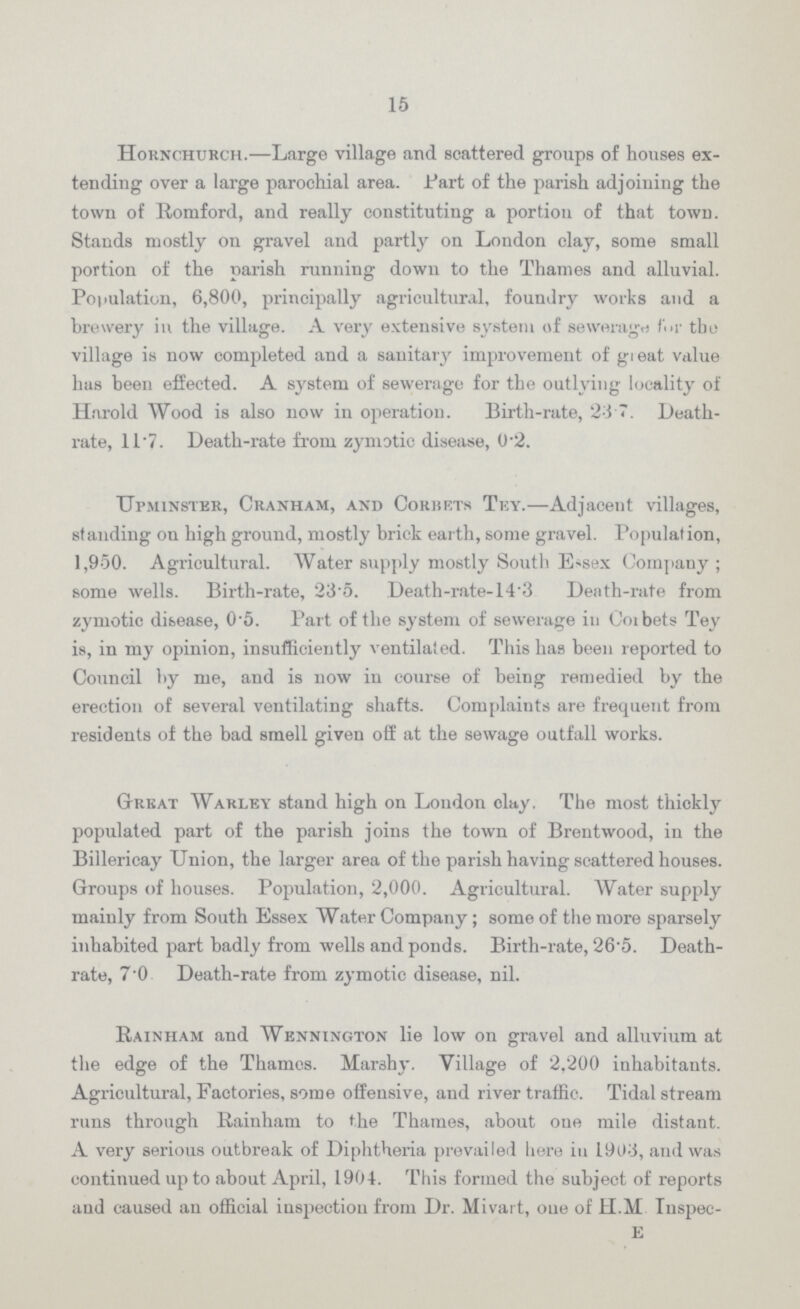 15 Hornchurch.—Large village and scattered groups of houses ex tending over a large parochial area. Part of the parish adjoining the town of Romford, and really constituting a portiou of that town. Stands mostly on gravel and partly on London clay, some small portion of the parish running down to the Thames and alluvial. Population, 6,800, principally agricultural, foundry works and a brewery in the village. A very extensive system of seweragn fur the village is now completed and a sanitary improvement of gi eat value has been effected. A system of sewerage for the outlying locality of Harold Wood is also now in operation. Birth-rate, 24.7. Death rate, 117. Death-rate from zymotic disease, 0.2. Upminster, Cranham, and Corbets Tey.—Adjacent villages, standing on high ground, mostly brick earth, some gravel. Population, 1,950. Agricultural. Water supply mostly South E<sex Company ; some wells. Birth-rate, 23 5. Death-rate-14.3 Death-rate from zymotic disease, 0.5. Part of the system of sewerage in Coibets Tey is, in my opinion, insufficiently ventilated. This has been reported to Council by me, and is now in course of being remedied by the erection of several ventilating shafts. Complaints are frequent from residents of the bad smell given off at the sewage outfall works. Great Warley stand high on London clay. The most thickly populated part of the parish joins the town of Brentwood, in the Billericay Union, the larger area of the parish having scattered houses. Groups of houses. Population, 2,000. Agricultural. Water supply mainly from South Essex Water Company; some of the more sparsely inhabited part badly from wells and ponds. Birth-rate, 26-5. Death rate, 7.0 Death-rate from zymotic disease, nil. Rainham and Wennington lie low on gravel and alluvium at the edge of the Thames. Marshy. Village of 2,200 inhabitants. Agricultural, Factories, some offensive, and river traffic. Tidal stream runs through Rainham to the Thames, about one mile distant. A very serious outbreak of Diphtheria prevailed here in 1903, and was continued up to about April, 1904. This formed the subject of reports and caused an official inspection from Dr. Mivart, oue of H.M Inspec- e