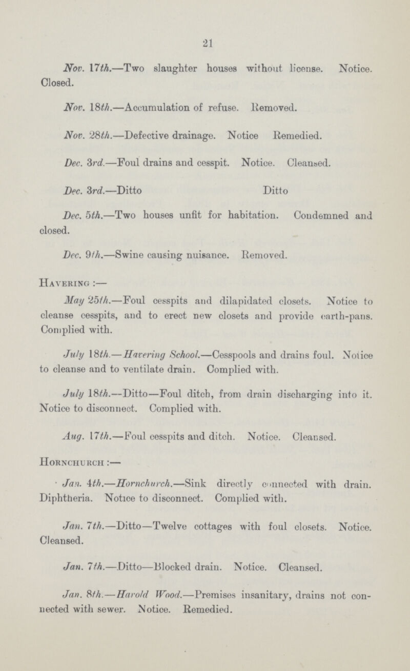 21 Nov. 17th.—Two slaughter houses without license. Notice. Closed. Nov. 18th.—Accumulation of refuse. Removed. Nov. 28th.—Defective drainage. Notice Remedied. Dec. 3rd.—Foul drains and cesspit. Notice. Cleansed. Dec. 3rd.—Ditto Ditto Dec. 5th.—Two houses unfit for habitation. Condemned and closed. Dec. 9th.—Swine causing nuisance. Removed. Havering :— May 25th.—Foul cesspits and dilapidated closets. Notice to cleanse cesspits, and to erect new closets and provide earth-pans. Complied with. July 18th.—Havering School.—Cesspools and drains foul. Notice to cleanse and to ventilate drain. Complied with. July 18th.—Ditto—Foul ditcb, from drain discharging into it. Notice to disconnect. Complied with. Aug. 17th.—Foul cesspits and ditch. Notice. Cleansed. Hornchurch :— Jan. 4th.—Hornchurch.—Sink directly connected with drain. Diphtheria. Notice to disconnect. Complied with. Jan. 7th.—Ditto—Twelve cottages with foul closets. Notice. Cleansed. Jan. 7th.—Ditto—Blocked drain. Notice. Cleansed. Jan. 8th. — Harold Wood.—Premises insanitary, drains not con nected with sewer. Notice. Remedied.