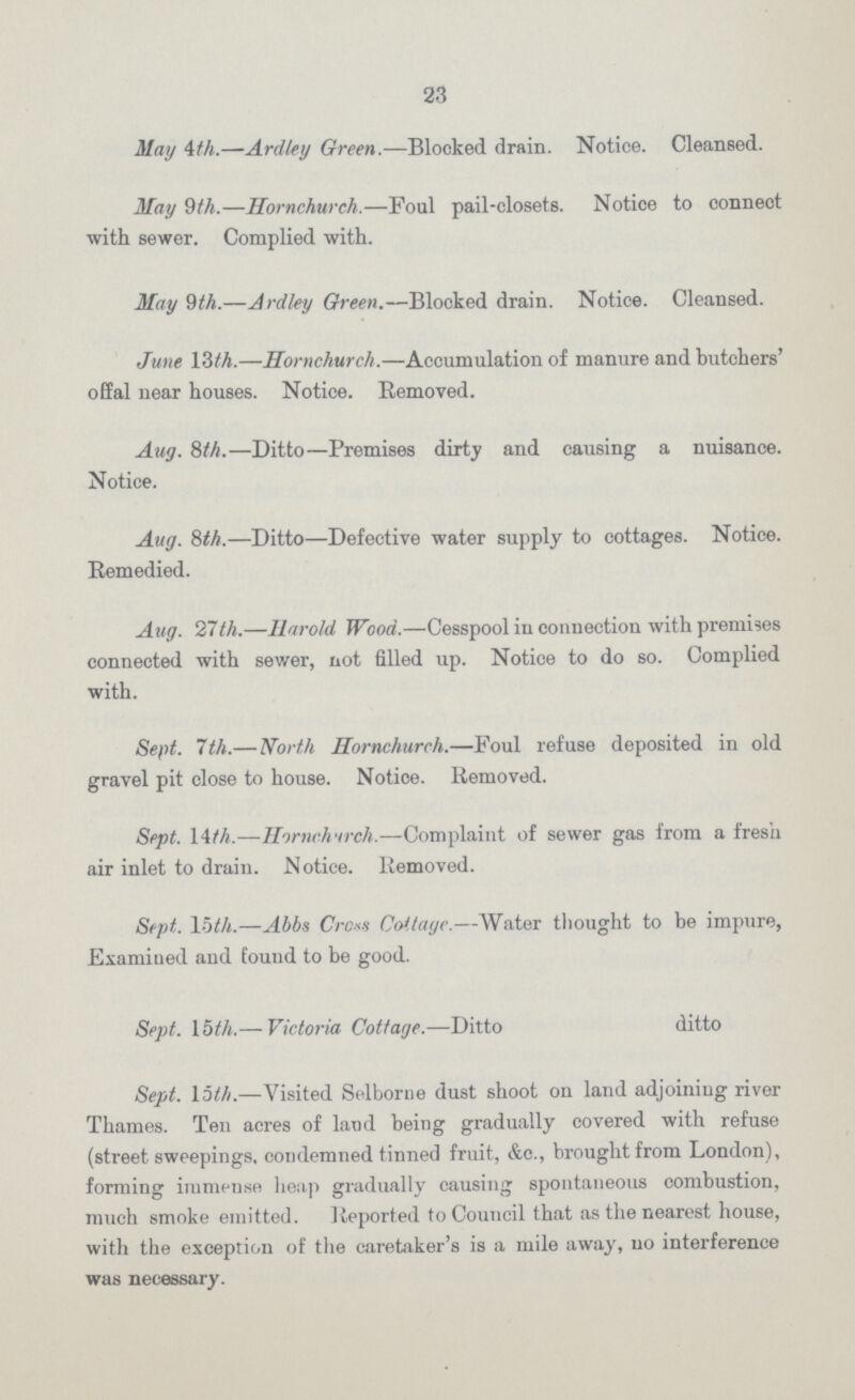 23 May 4th.—Ardley Green.—Blocked drain. Notice. Cleansed. May 9th.—Hornchurch.—Foul pail-closets. Notice to connect with sewer. Complied with. May 9th.—Ardley Green.—Blocked drain. Notice. Cleansed. June 13th.—Hornchurch.—Accumulation of manure and butchers' offal near houses. Notice. Removed. Aug. 8th.—Ditto—Premises dirty and causing a nuisance. Notice. Aug. 8th.—Ditto—Defective water supply to cottages. Notice. Remedied. Aug. 27th.Harold Wood.—Cesspool in connection with premises connected with sewer, not filled up. Notice to do so. Complied with. Sept. 7th.— North Hornchurch.—Foul refuse deposited in old gravel pit close to house. Notice. Removed. Sept. 14th.—Hornchurch.—Complaint of sewer gas from a fresh air inlet to drain. Notice. Removed. Sept. 15th.—Abbs Cross Cottage.—Water thought to be impure, Examined and found to be good. Sept. 15th.— Victoria Cottage.—Ditto ditto Sept. 15th.—Visited Selborue dust shoot on land adjoining river Thames. Ten acres of land being gradually covered with refuse (street sweepings. condemned tinned fruit, &c., brought from London), forming immense heap gradually causing spontaneous combustion, much smoke emitted. Reported to Council that as the nearest house, with the exception of the caretaker's is a mile away, no interference was necessary.
