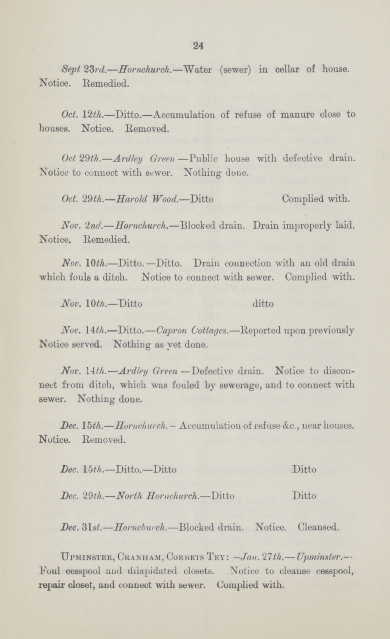 24 Sept 23rd.—Hornchurch.—Water (sewer) in cellar of house. Notice. Remedied. Oct. 12th.—Ditto.—Accumulation of refuse of manure close to houses. Notice. Removed. Oct 29th.—Ardley Green —Public house with defective drain. Notice to connect with sewer. Nothing done. Oct. 29th.—Harold Wood.—Ditto Complied with. Nov. 2nd.—Hornchurch.—Blocked draiu. Drain improperly laid. Notice. Remedied. Nov. 10th.—Ditto.—Ditto. Drain connection with an old drain which fouls a ditch. Notice to connect with sewer. Complied with. Nov. 10 th.—Ditto ditto Nov. 14th.—Ditto.—Capron Cottages.—Reported upon previously Notice served. Nothing as yet done. Nov. 14th.—Ardley Green —Defective drain. Notice to discon nect from ditch, which was fouled by sewerage, and to connect with sewer. Nothing done. Dec. 15th.—Hornchurch. — Accumulation of refuse &c., uear houses. Notice. Removed. Dec. 15 th.—Ditto.—Ditto Ditto Dec. 29th.—North Hornchurch.—Ditto Ditto Dec. 31st.—Hornchurch.—Blocked drain. Notice. Cleansed. Upminster, Cranham, Cokbets Tey: —Jan. 21th.— Upminster.— Foul cesspool and dilapidated closets. Notice to cleanse cesspool, repair closet, and connect with sewer. Complied with.