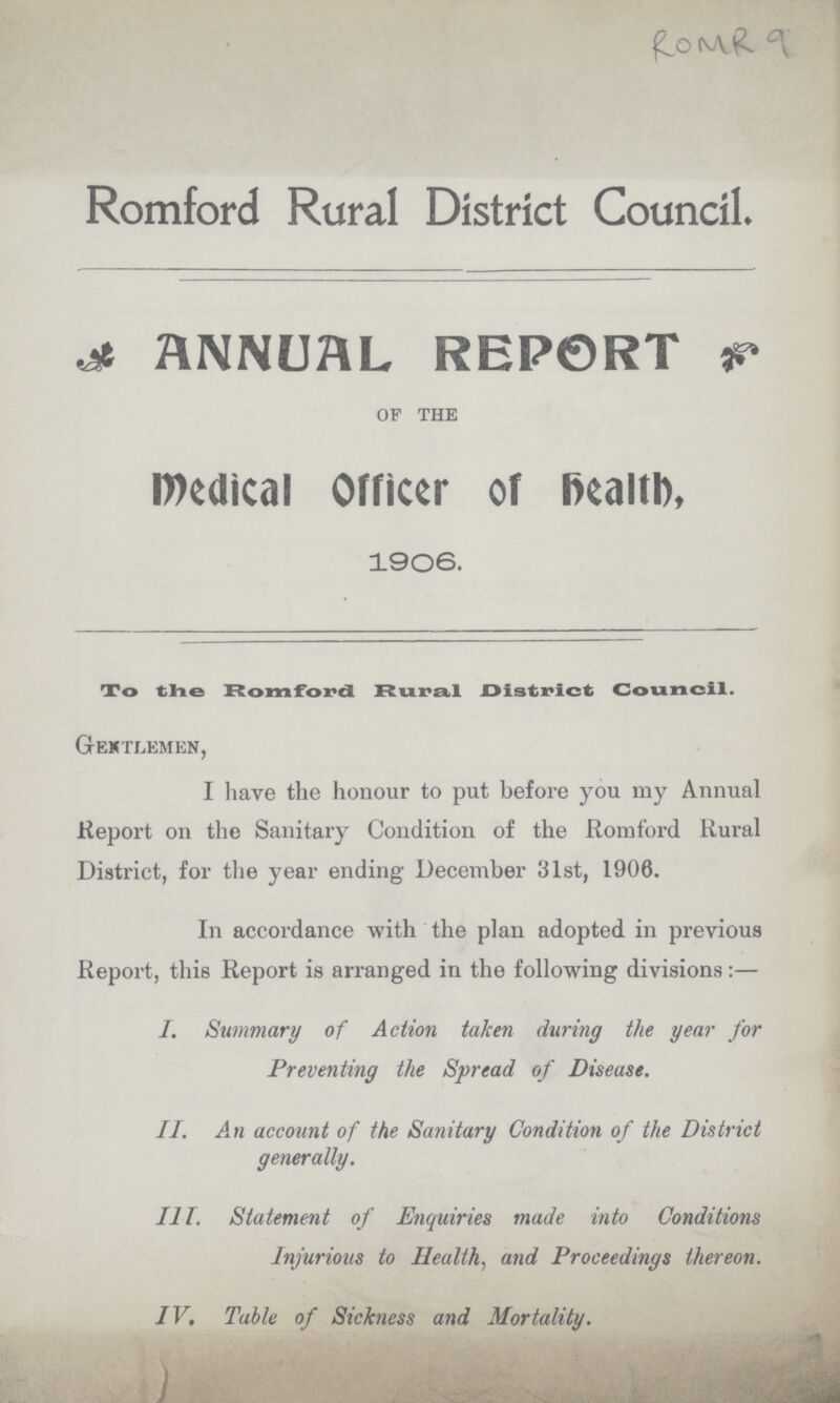 ROMR 9 Romford Rural District Council. ANNUAL REPORT of the Medical Officer of health, 1906. To the Romford Rural District Council. Gentlemen, I have the honour to put before you my Annual Report on the Sanitary Condition of the Romford Rural District, for the year ending December 31st, 1906. In accordance with the plan adopted in previous Report, this Report is arranged in the following divisions:— I. Summary of Action taken during the year for Preventing the Spread of Disease. II. An account of the Sanitary Condition of the District generally. III. Statement of Enquiries made into Conditions Injurious to Health, and Proceedings thereon. IV. Table of Sickness and Mortality.