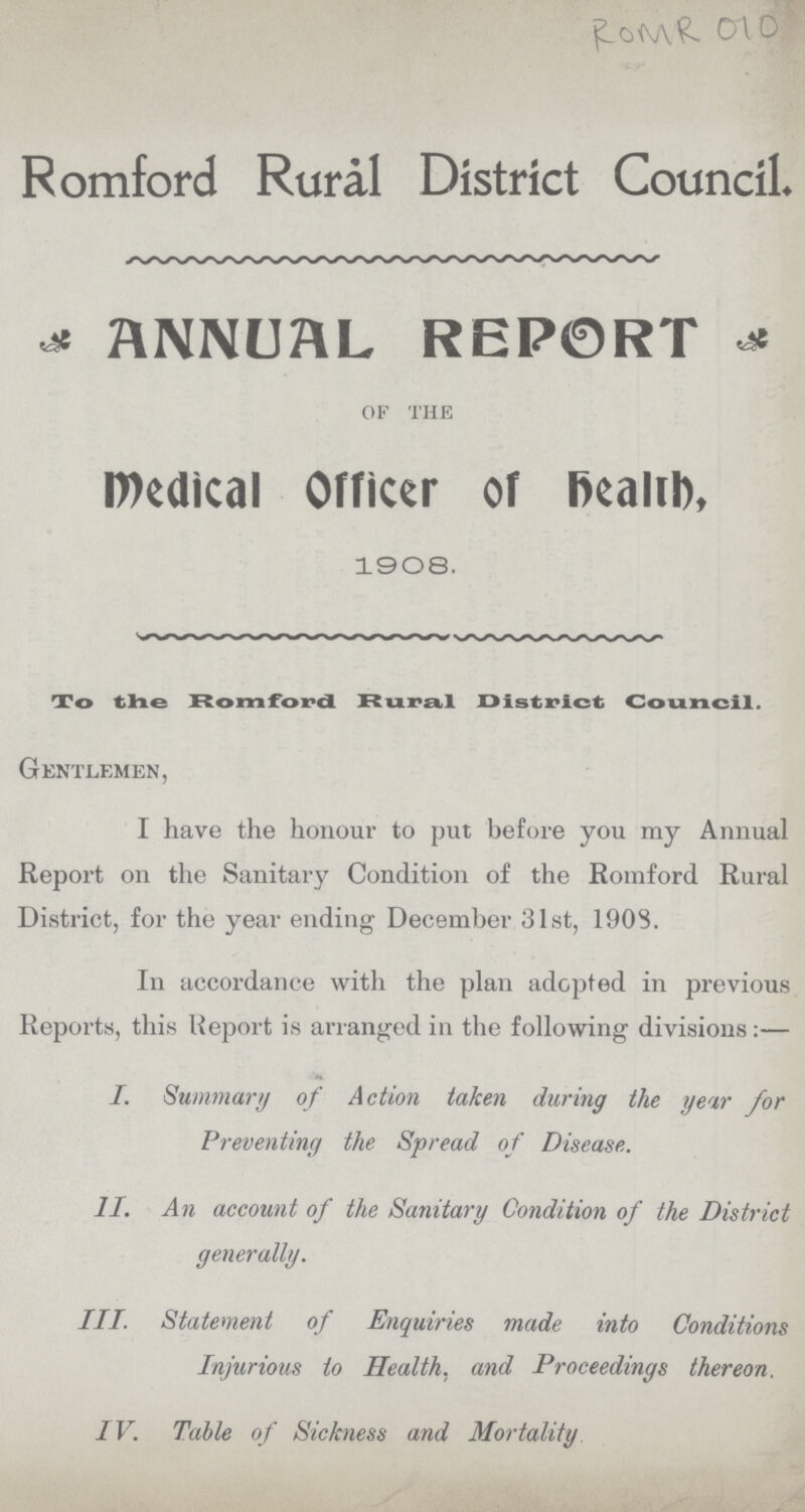 ROMR 010 Romford Rural District Council ANNUAL REPORT of the Medical Officer of Health. 1908. To the Romford Rural District Council. Gentlemen, I have the honour to put before you my Annual Report on the Sanitary Condition of the Romford Rural District, for the year ending December 31st, 1908. In accordance with the plan adopted in previous Reports, this Report is arranged in the following divisions:— I. Summary of Action taken during the yew for Preventing the Spread of Disease. II. An account of the Sanitary Condition of the District generally. III. Statement of Enquiries made into Conditions Injurious to Health, and Proceedings thereon. IV. Table of Sickness and Mortality
