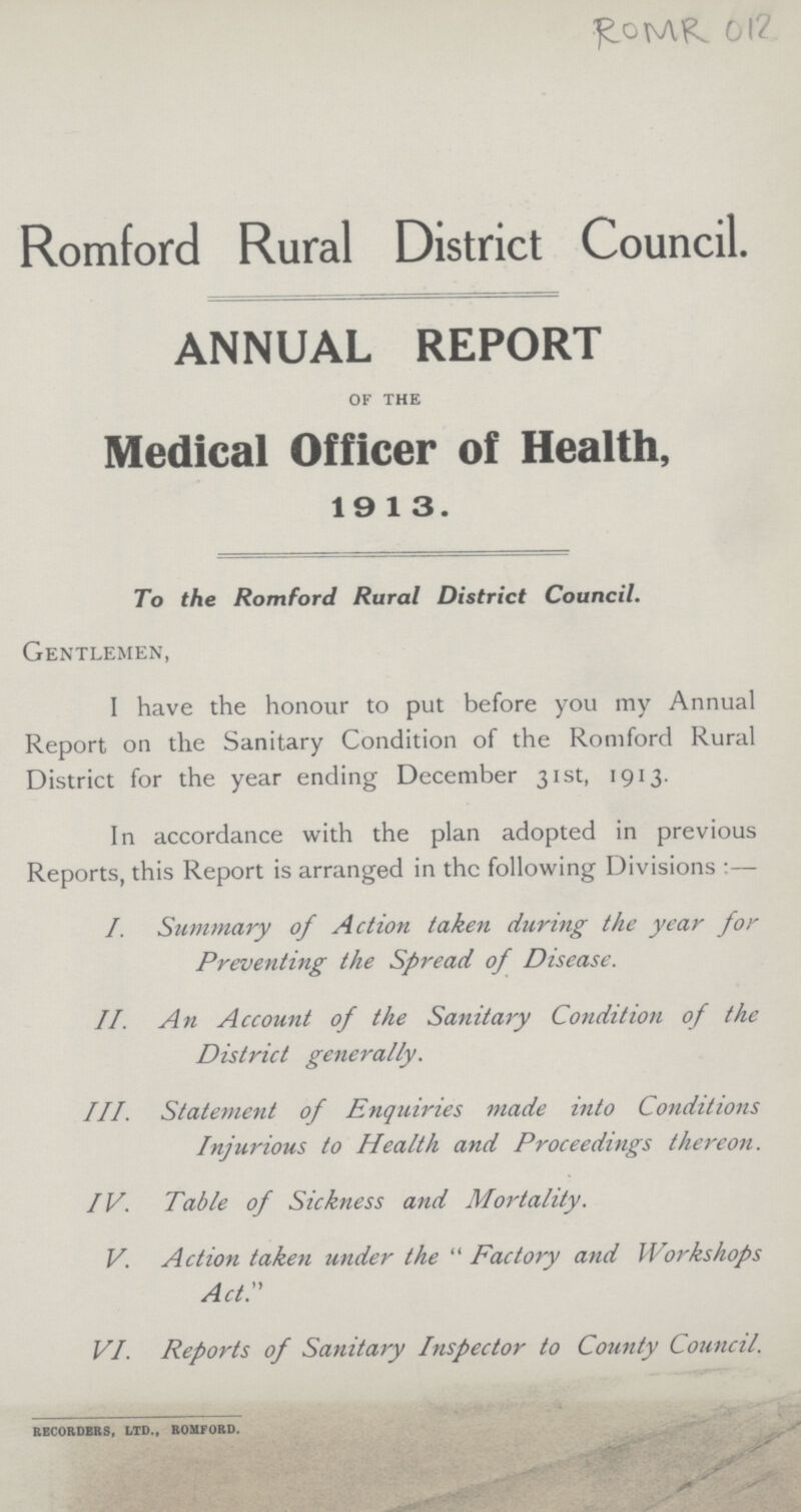 ROMR 012 Romford Rural District Council. ANNUAL REPORT of the Medical Officer of Health, 19 13. To the Romford Rural District Council. Gentlemen, I have the honour to put before you my Annual Report on the Sanitary Condition of the Romford Rural District for the year ending December 31st, 1913. In accordance with the plan adopted in previous Reports, this Report is arranged in the following Divisions :— I. Summary of Action taken during the year for Preventing the Spread of Disease. II. An Account of the Sanitary Condition of the District generally. III. Statement of Enquiries tnade into Conditions Injurious to Health and Proceedings thereon. IV. Table of Sickness and Mortality. V. Action taken under the  Factory and Workshops ACT. VI. Reports of Sanitary Inspector to County Council. RECORDERS, LTD., ROMFORD.
