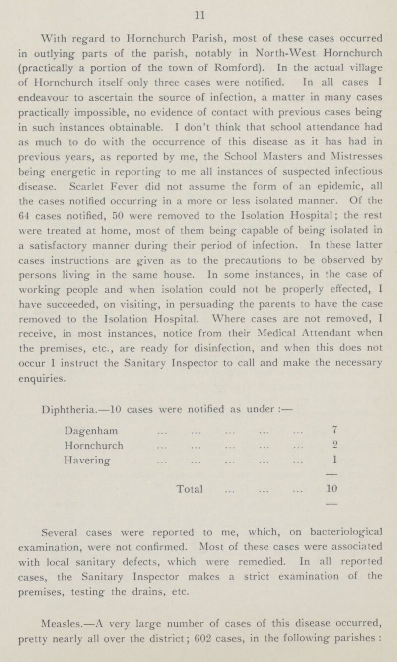 11 With regard to Hornchurch Parish, most of these cases occurred in outlying parts of the parish, notably in North-West Hornchurch (practically a portion of the town of Romford). In the actual village of Hornchurch itself only three cases were notified. In all cases I endeavour to ascertain the source of infection, a matter in many cases practically impossible, no evidence of contact with previous cases being in such instances obtainable. I don't think that school attendance had as much to do with the occurrence of this disease as it has had in previous years, as reported by me, the School Masters and Mistresses being energetic in reporting to me all instances of suspected infectious disease. Scarlet Fever did not assume the form of an epidemic, all the cases notified occurring in a more or less isolated manner. Of the 64 cases notified, 50 were removed to the Isolation Hospital; the rest were treated at home, most of them being capable of being isolated in a satisfactory manner during their period of infection. In these latter cases instructions are given as to the precautions to be observed by persons living in the same house. In some instances, in the case of working people and when isolation could not be properly effected, I have succeeded, on visiting, in persuading the parents to have the case removed to the Isolation Hospital. Where cases are not removed, I receive, in most instances, notice from their Medical Attendant when the premises, etc., are ready for disinfection, and when this does not occur 1 instruct the Sanitary Inspector to call and make the necessary enquiries. Diphtheria.—10 cases were notified as under:— Dagenham 7 Hornchurch 2 Havering 1 Total 10 Several cases were reported to me, which, on bacteriological examination, were not confirmed. Most of these cases were associated with local sanitary defects, which were remedied. In all reported cases, the Sanitary Inspector makes a strict examination of the premises, testing the drains, etc. Measles.—A very large number of cases of this disease occurred, pretty nearly all over the district; 602 cases, in the following parishes :