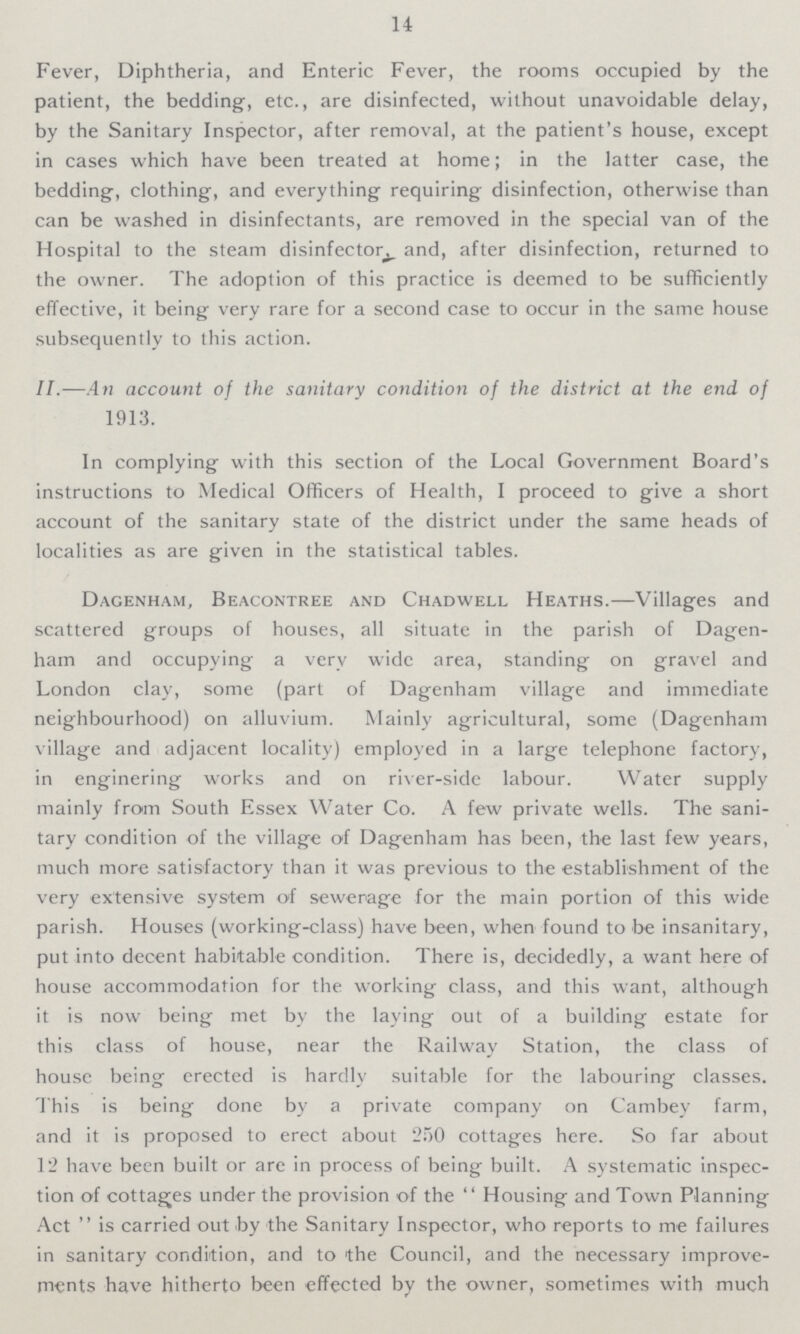 14 Fever, Diphtheria, and Enteric Fever, the rooms occupied by the patient, the bedding-, etc., are disinfected, without unavoidable delay, by the Sanitary Inspector, after removal, at the patient's house, except in cases which have been treated at home; in the latter case, the bedding-, clothing, and everything requiring disinfection, otherwise than can be washed in disinfectants, are removed in the special van of the Hospital to the steam disinfector and, after disinfection, returned to the owner. The adoption of this practice is deemed to be sufficiently effective, it being very rare for a second case to occur in the same house subsequently to this action. II.—An account of the sanitary condition of the district at the end of 1913. In complying with this section of the Local Government Board's instructions to Medical Officers of Health, I proceed to give a short account of the sanitary state of the district under the same heads of localities as are given in the statistical tables. Dagenham, Beacontree and Chadwell Heaths.—Villages and scattered groups of houses, all situate in the parish of Dagen ham and occupying a very wide area, standing on gravel and London clay, some (part of Dagenham village and immediate neighbourhood) on alluvium. Mainly agricultural, some (Dagenham village and adjacent locality) employed in a large telephone factory, in enginering works and on river-side labour. Water supply mainly from South Essex Water Co. A few private wells. The sani tary condition of the village of Dagenham has been, the last few years, much more satisfactory than it was previous to the establishment of the very extensive system of sewerage for the main portion of this wide parish. Houses (working-class) have been, when found to fee insanitary, put into decent habitable condition. There is, decidedly, a want here of house accommodation for the working class, and this want, although it is now being met by the laying out of a building estate for this class of house, near the Railway Station, the class of house being erected is hardly suitable for the labouring classes. This is being done by a private company on Cambey farm, and it is proposed to erect about 250 cottages here. So far about 12 have been built or are in process of being built. A systematic inspec tion of cottages under the provision of the Housing and Town Planning Act is carried out fey the Sanitary Inspector, who reports to me failures in sanitary condition, and to the Council, and the necessary improve ments have hitherto been effected by the owner, sometimes with much