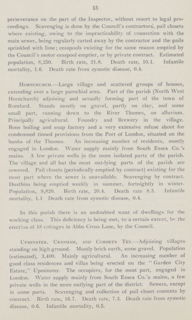 15 perseverance on the part of the Inspector, without resort to legal pro ceedings. Scavenging is done by the Council's contractors', pail closets where existing, owing to the impracticability of connection with the main sewer, being regularly carted away by the contractor and the pails sprinkled with lime; cesspools existing for the same reason emptied by the Council's motor cesspool emptier, or by private contract. Estimated population, 8,250. Birth rate, 21.8. Death rate, 10.1. Infantile mortality, 1.6. Death rate from zymotic disease, 0.4. Hornchurch.—Large village and scattered groups of houses, extending over a large parochial area. Part of the parish (North West Hornchurch) adjoining and actually forming part of the town of Romford. Stands mostly on gravel, partly on clay, and some small part, running down to the River Thames, on alluvium. Principally agricultural. Foundry and Brewery in the village. Bone boiling and soap factory and a very extensive refuse shoot for condemned tinned provisions from the Port of London, situated on the banks of the Thames. An increasing number of residents, mostly engaged in London. Water supply mainly from South Essex Co.'s mains. A few private wells in the more isolated parts of the parish. The village and all but the most out-lying parts of the parish are sewered. Pail closets (periodically emptied by contract) existing for the most part where the sewer is unavailable. Scavenging by contract. Dustbins being emptied weekly in summer, fortnightly in winter. Population, 9,820. Birth rate, 20.4. Death rate 8.3. Infantile mortality, 1.1 Death rate from zymotic disease, 0.4. In this parish there is an undoubted want of dwellings for the working class. This deficiency is being met, to a certain extent, bv the erection of 18 cottages in Abbs Cross Lane, by the Council. Upminster, Cranham, and Corbets Tey.—Adjoining villages standing on high ground. Mostly brick earth, some gravel. Population (estimated), 3,400. Mainly agricultural. An increasing number of good class residences and villas being erected on the Garden City Estate, Upminster. The occupiers, for the most part, engaged in London. Water supply mainly from South Essex Co. 's mains, a few private wells in the more outlying part of the district. Sewers, except in some parts. Scavenging and collection of pail closet contents by contract. Birth rate, 16.7. Death rate, 7.3. Death rate from zymotic disease, 0.6. Infantile mortality, 0.5.