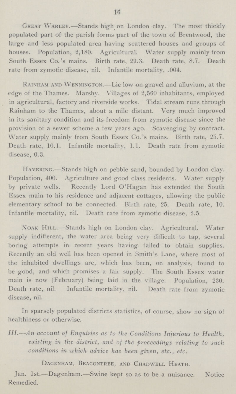 16 Great Warley.—Stands high on London clay. The most thickly populated part of the parish forms part of the town of Brentwood, the large and less populated area having scattered houses and groups of houses. Population, 2,180. Agricultural. Water supply mainly from South Essex Co.'s mains. Birth rate, 29.3. Death rate, 8.7. Death rate from zymotic disease, nil. Infantile mortality, .004. Rainham and Wennington.—Lie low on gravel and alluvium, at the edge of the Thames. Marshy. Villages of 2,560 inhabitants, employed in agricultural, factory and riverside works. Tidal stream runs through Rainham to the Thames, about a mile distant. Very much improved in its sanitary condition and its freedom from zymotic disease since the provision of a sewer scheme a few years ago. Scavenging by contract. Water supply mainly from South Essex Co.'s mains. Birth rate, 25.7. Death rate, 10.1. Infantile mortality, 1.1. Death rate from zymotic disease, 0.3. Havering.—Stands high on pebble sand, bounded by London clay. Population, 400. Agriculture and good class residents. Water supply by private wells. Recently Lord O'Hagan has extended the South Essex main to his residence and adjacent cottages, allowing the public elementary school to be connected. Birth rate, 25. Death rate, 10. Infantile mortality, nil. Death rate from zymotic disease, 2.5. Noak Hill.—Stands high on London clay. Agricultural. Water supply indifferent, the water area being very difficult to tap, several boring attempts in recent years having failed to obtain supplies. Recently an old well has been opened in Smith's Lane, where most of the inhabited dwellings are, which has been, on analysis, found to be good, and which promises a fair supply. The South Essex water main is now (February) being laid in the village. Population, 230. Death rate, nil. Infantile mortality, nil. Death rate from zymotic disease, nil. In sparsely populated districts statistics, of course, show no sign of healthiness or otherwise. III.—An account of Enquiries as to the Conditions Injurious to Health, existing in the district, and of the proceedings relating to such conditions in which advice has been given, etc., etc. Dagenham, Beacontree, and Chadwell Heath. Jan. 1st.—Dagenham.—Swine kept so as to be a nuisance. Notice Remedied.