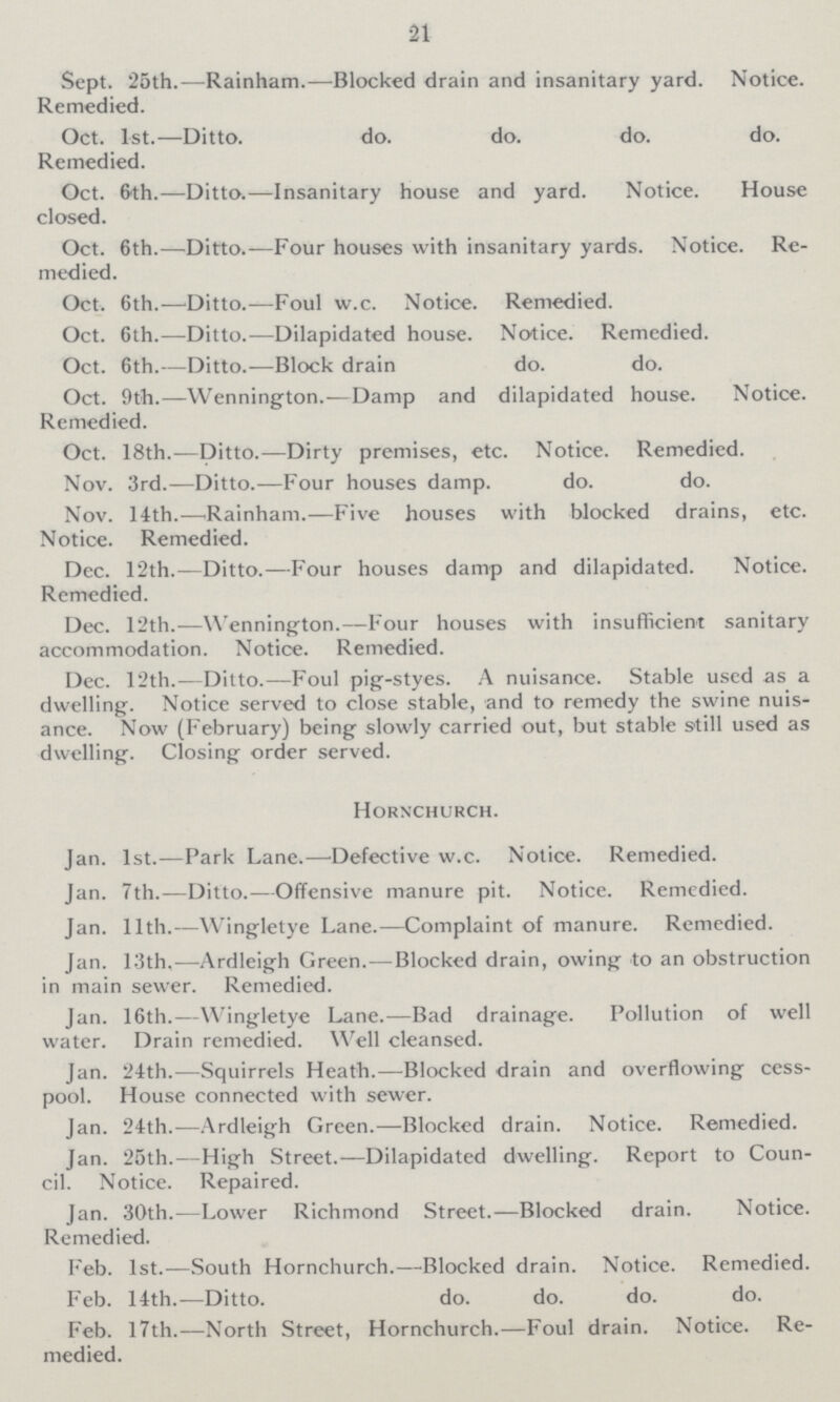 21 Sept. 25th.—Rainham.—Blocked drain and insanitary yard. Notice. Remedied. Oct. 1st.—Ditto. do. do. do. do. Remedied. Oct. 6th.—Ditto.—Insanitary house and yard. Notice. House closed. Oct. 6th.—Ditto.—Four houses with insanitary yards. Notice. Re medied. Oct. 6th.—Ditto.-—Foul w.c. Notice. Remedied. Oct. 6th.—Ditto.—Dilapidated house. Notice. Remedied. Oct. 6th.—Ditto.—Block drain do. do. Oct. 9th.—Wennington.—Damp and dilapidated house. Notice. Remedied. Oct. 18th.—Ditto.—Dirty premises, etc. Notice. Remedied. Nov. 3rd.—Ditto.—Four houses damp. do. do. Nov. 14th.—Rainham.—Five houses with blocked drains, etc. Notice. Remedied. Dec. 12th.—Ditto.—Four houses damp and dilapidated. Notice. Remedied. Dec. 12th.—Wennington.—Four houses with insufficient sanitary accommodation. Notice. Remedied. Dec. 12th.—Ditto.—Foul pig-styes. A nuisance. Stable used as a dwelling. Notice served to close stable, and to remedy the swine nuis ance. Now (February) being slowly carried out, but stable still used as dwelling. Closing order served. Hornchurch. Jan. 1st.—Park Lane.—Defective w.c. Notice. Remedied. Jan. 7th.-—Ditto.—Offensive manure pit. Notice. Remedied. Jan. 11th.—Wingletye Lane.—Complaint of manure. Remedied. Jan. 13th.—Ardleigh Green.—Blocked drain, owing to an obstruction in main sewer. Remedied. Jan. 16th.—Wingletye Lane.—Bad drainage. Pollution of well water. Drain remedied. Well cleansed. Jan. 24th.—Squirrels Heath.—Blocked drain and overflowing cess pool. House connected with sewer. Jan. 24th.—Ardleigh Green.—Blocked drain. Notice. Remedied. Jan. 25th.—High Street.—Dilapidated dwelling. Report to Coun cil. Notice. Repaired. Jan. 30th.—Lower Richmond Street.—Blocked drain. Notice. Remedied. Feb. 1st.—South Hornchurch.—Blocked drain. Notice. Remedied. Feb. 14th.—Ditto. do. do. do. do. Feb. 17th.—North Street, Hornchurch.—Foul drain. Notice. Re medied.