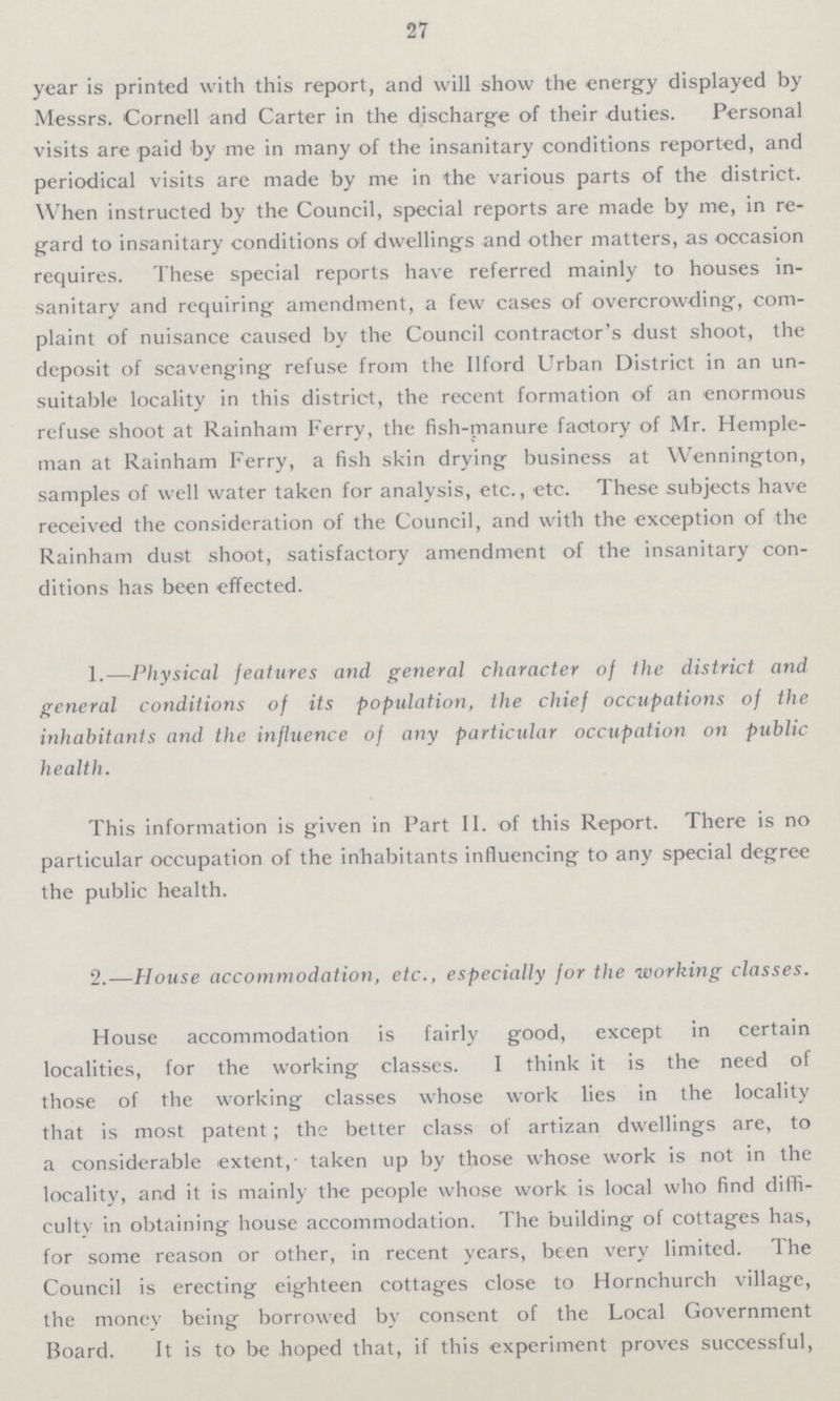 27 year is printed with this report, and will show the energy displayed by Messrs. Cornell and Carter in the discharge of their duties. Personal visits are paid by me in many of the insanitary conditions reported, and periodical visits are made by me in the various parts of the district. When instructed by the Council, special reports are made by me, in re gard to insanitary conditions of dwellings and other matters, as occasion requires. These special reports have referred mainly to houses in sanitary and requiring amendment, a few cases of overcrowding, com plaint of nuisance caused by the Council contractor's dust shoot, the deposit of scavenging refuse from the Ilford Urban District in an un suitable locality in this district, the recent formation of an enormous refuse shoot at Rainham Ferry, the fish-manure factory of Mr. Hemple man at Rainham Ferry, a fish skin drying business at Wennington, samples of well water taken for analysis, etc., etc. These subjects have received the consideration of the Council, and with the exception of the Rainham dust shoot, satisfactory amendment of the insanitary con ditions has been effected. 1.—Physical features and general character of the district and general conditions of its population, the chief occupations of the inhabitants and the influence of any particular occupation on public health. This information is given in Part II. of this Report. There is no particular occupation of the inhabitants influencing to any special degree the public health. 2.—House accommodation, etc., especially for the working classes. House accommodation is fairly good, except in certain localities, for the working classes. I think it is the need of those of the working classes whose work lies in the locality that is most patent; the better class of artizan dwellings are, to a considerable extent,- taken up by those whose work is not in the locality, and it is mainly the people whose work is local who find diffi culty in obtaining house accommodation. The building of cottages has, for some reason or other, in recent years, been very limited. The Council is erecting eighteen cottages close to Hornchurch village, the money being borrowed by consent of the Local Government Board. It is to be hoped that, if this experiment proves successful,
