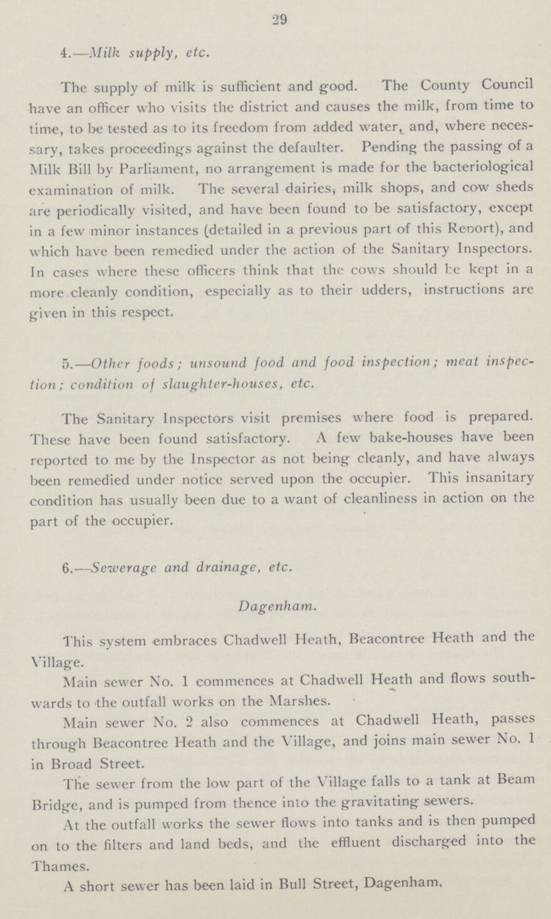 29 4.—Milk supply, etc. The supply of milk is sufficient and good. The County Council have an officer who visits the district and causes the milk, from time to time, to be tested as to its freedom from added water, and, where neces sary, takes proceedings against the defaulter. Pending the passing of a Milk Bill by Parliament, no arrangement is made for the bacteriological examination of milk. The several dairies, milk shops, and cow sheds are periodically visited, and have been found to be satisfactory, except in a few minor instances (detailed in a previous part of this Rebort), and which have been remedied under the action of the Sanitary Inspectors. In cases where these officers think that the cows should be kept in a more cleanly condition, especially as to their udders, instructions are given in this respect. 5.—Other foods; unsound food and food inspection; meat inspec tion; condition of slaughter-houses, etc. The Sanitary Inspectors visit premises where food is prepared. These have been found satisfactory. A few bake-houses have been reported to me by the Inspector as not being cleanly, and have always been remedied under notice served upon the occupier. This insanitary condition has usually been due to a want of cleanliness in action on the part of the occupier. 6.—Sewerage and drainage, etc. Dagenham. This system embraces Chadwell Heath, Beacontree Heath and the Village. Main sewer No. 1 commences at Chadwell Heath and flows south wards to the outfall works on the Marshes. Main sewer No. 2 also commences at Chadwell Heath, passes through Beacontree Heath and the Village, and joins main sewer No. 1 in Broad Street. The sewer from the low part of the Village falls to a tank at Beam Bridge, and is pumped from thence into the gravitating sewers. At the outfall works the sewer flows into tanks and is then pumped on to the filters and land beds, and the effluent discharged into the Thames. A short sewer has been laid in Bull Street, Dagenham,