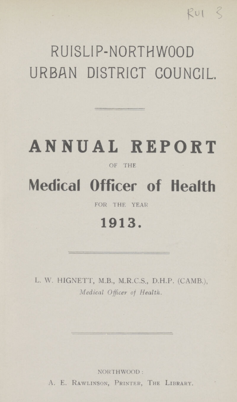 Rul 3 RUISLIP-NORTHWOOD URBAN DISTRICT COUNCIL. ANNUAL REPORT OF THE Medical Officer of Health FOR THE YEAR 1913. L. W. HIGNETT, M.B., M.R.C.S., D.H.P. (CAMB.), Medical Officer of Health. NORTHWOOD: A. E. Rawlinson, Printer, The Library.