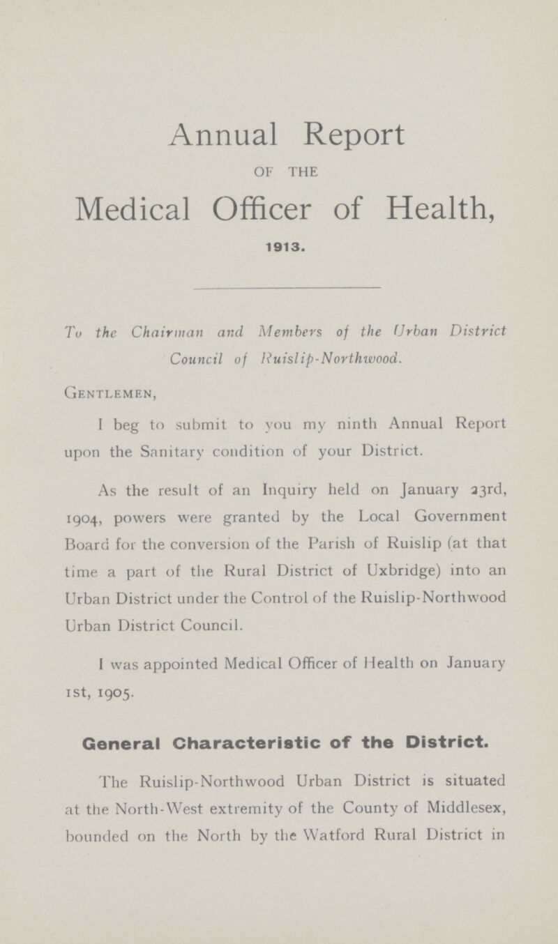 Annual Report OF THE Medical Officer of Health, 1913. To the Chairman and Members of the Urban District Council of Ruislip-Northwood. Gentlemen, I beg to submit to you my ninth Annual Report upon the Sanitary condition of your District. As the result of an Inquiry held on January 33rd, 1904, powers were granted by the Local Government Board for the conversion of the Parish of Ruislip (at that time a part of the Rural District of Uxbridge) into an Urban District under the Control of the Ruislip-Northwood Urban District Council. I was appointed Medical Officer of Health on January 1st, 1905. General Characteristic of the District. The Ruislip-Northwood Urban District is situated at the North-West extremity of the County of Middlesex, bounded on the North by the Watford Rural District in