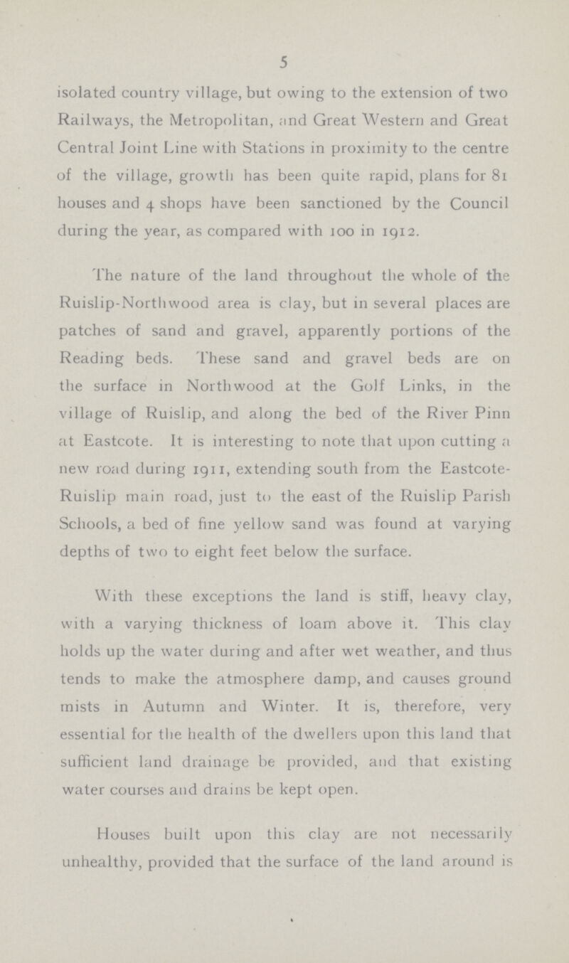 5 isolated country village, but owing to the extension of two Railways, the Metropolitan, and Great Western and Great Central Joint Line with Stations in proximity to the centre of the village, growth has been quite rapid, plans for 81 houses and 4 shops have been sanctioned by the Council during the year, as compared with 100 in 1912. The nature of the land throughout the whole of the Ruislip-Nortliwood area is clay, but in several places are patches of sand and gravel, apparently portions of the Reading beds. These sand and gravel beds are on the surface in Northwood at the Golf Links, in the village of Ruislip, and along the bed of the River Pinn at Eastcote. It is interesting to note that upon cutting a new road during 1911, extending south from the Eastcote Ruislip main road, just to the east of the Ruislip Parish Schools, a bed of fine yellow sand was found at varying depths of two to eight feet below the surface. With these exceptions the land is stiff, heavy clay, with a varying thickness of loam above it. This clay holds up the water during and after wet weather, and thus tends to make the atmosphere damp, and causes ground mists in Autumn and Winter. It is, therefore, very essential for the health of the dwellers upon this land that sufficient land drainage be provided, and that existing water courses and drains be kept open. Houses built upon this clay are not necessarily unhealthy, provided that the surface of the land around is