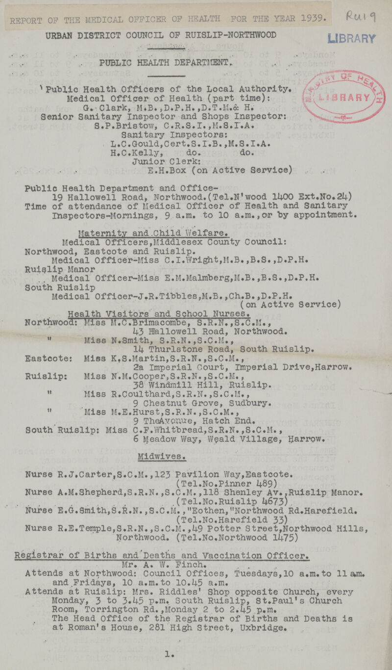 REPORT OF THE MEDICAL OFFICER OF HEALTH FOR THE YEAR 1939. URBAN DISTRICT COUNCIL OF RUISLIP-NORTHWOOD PUBLIC HEALTH DEPARTMENT Public Health Officers of the Local Authority. Medical Officer of Health (part time): G.Clark, M.B., D.P.H.,D.T.M.& H. Senior Sanitary Inspector and Shops Inspector: S. P. Bristow, C.R.S.I. ,M.S.I.A. Sanitary Inspectors: L.C.Gould.,Cert.S.I.B. ,M.S.I.A. H.C.Kelly, do. do. Junior Clerk: E.H.Box (on Active Service) Public Health Department and Office- 19 Hallowell Road, Northwood.(Tel.N'wood 1400 Ext.No.24) Time of attendance of Medical Officer of Health and Sanitary inspectors-Mornings, 9 a.m. to 10 a.m.,or by appointment. Maternlty and Child Welfare. Medical Officers,Middlesex County Council: Northwood, Eastcote and Ruislip. Medical Officer-Miss C.I.Wright,M.B.,B.S.,D.P.H. Ruislip Manor Medical Officer-Miss E.M.Malmerg,M.B.,B.S.,D.P,H. South Ruislip Medical Officer-J.R.Tibbies,M.B.,Ch.B.,D.P.H. (on Active Service) Health Visitors and School Nurses. Northwood: Miss M.C.Brimacombe, S.R.N.,S.C.M., 43 Hallowell Road, Northwood. „ Miss N.Smith, S.R.N.,S.C.M., 14 Thurlstone Road, South Ruislip. Eastcote: Miss K,S.Martin,S.R.N.,S.C.M., 2a Imperial Court, Imperial Drive,Harrow. Ruislip: Miss N.M.Copper,S.R.N.,S.C.M., 38 Windmill Hill, Ruislip. „ Miss R.Coulthard,S.R.N.,S.C.M., 9 Chestnut Grove, Sudbury. „ Miss M.E.Hurst,S.R.N.,S.C.M., 9 The Avcnue, Hatch End. South Ruislip: Miss C.F.Whitbread,S.R.N.,S.C.M., 6 Meadow Way, Weald Village, Harrow. Midwives. Nurse R.J.Carter,S.C.M.,123 Pavilion Way,Eastcote. (Tel.No.Pinner 24.89) Nurse A.M.Shepherd,S.R.N.,S.C.M.,118 Shenley Av..Ruislip Manor. (Tel.No.Ruislip 4673) Nurse E.G.Smith,S.R.N.,S.C.M.,Eothen,Northwood Rd.Harefield. (Tel.No.Harefield 33) Nurse R.E.Temple,S.R.N.,S.C.M.,49 Potter Street,Northwood Hills, Northwood. (Tel.No.Northwood 1475) Registrar of Births and'Deaths and Vaccination Officer. Mr. A. W. Finch. Attends at Northwood: Council Offices, Tuesdays,10 a.m. to 11 am. and Fridays, 10 a.m.to 10.45 a.m. Attends at Ruislip: Mrs. Riddles' Shop opposite Church, every Monday, 3 to 3.45 p.m. South Ruislip, St.Paul's Church Room, Torrington Rd.,Monday 2 to 2.45 p.m. The Head Office of the Registrar of Births and Deaths is at Roman's House, 281 High Street, Uxbridge.