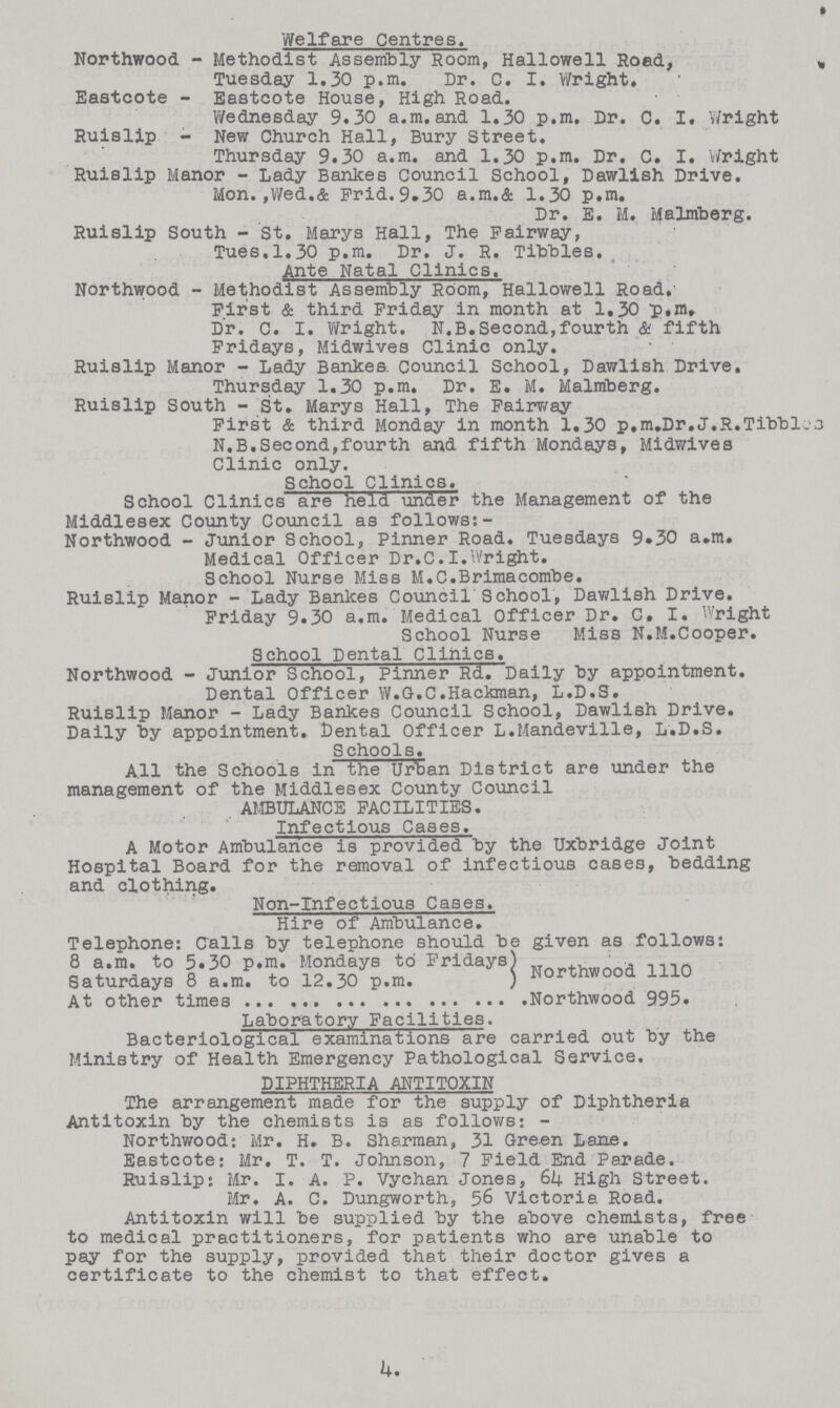 Welfare Centres. Northwood - Methodist Assembly Room, Hallowell Road, Tuesday 1.30 p.m. Dr. C. I. Wright. Eastcote - Eastcote House, High Road. Wednesday 9.30 a.m.and 1.30 p.m. Dr. C. I. Wright Ruislip - New Church Hall, Bury Street. Thursday 9.30 a.m. and 1.30 p.m. Dr. C. I. Wright Ruislip Manor - Lady Bankes Council School, Dawlish Drive. Mon.,Wed.& Frid.9.30 a.m.& 1.30 p.m. Dr. E. M. Malmberg. Ruislip South - St. Marys Hall, The Fairway, Tues.1.30 p.m. Dr. J. R. Tibbies. Ante Natal Clinics. Northwood - Methodist Assembly Room, Hallowell Road. First & third Friday in month at 1,30 p.m» Dr. C. I. Wright. N.B.Second,fourth & fifth Fridays, Midwives Clinic only. Ruislip Manor - Lady Bankes. Council School, Dawlish Drive. Thursday 1.30 p.m. Dr. E. M. Malmberg. Ruislip South - St. Marys Hall, The Fairy/ay First & third Monday in month 1.30 p.m.Dr.J.R.Tibbl. N.B.Second,fourth and fifth Mondays, Midwives Clinic only. School Clinics. School Clinics are held under the Management of the Middlesex County Council as follows:- Northwood - Junior School, Pinner Road. Tuesdays 9.30 a.m. Medical Officer Dr.C.I.Wright. School Nurse Miss M.C.Brimacombe. Ruislip Manor - Lady Banlces Council School, Dawlish Drive. Friday 9.30 a.m. Medical Officer Dr. C. I. Wright School Nurse Miss N.M.Cooper. School Dental Clinics. Northwood - Junior School, Pinner Rd. Daily by appointment. Dental Officer W.G.C.Hackman, L.D.S. Ruislip Manor - Lady Bankes Council School, Dawlish Drive. Daily by appointment. Cental Officer L.Mandeville, L.D.S. Schools. All the Schools in the Urban District are under the management of the Middlesex County Council . AMBULANCE FACILITIES. Infectious Cases. A Motor Ambulance is provided by the Uxbridge Joint Hospital Board for the removal of infectious cases, bedding and clothing. Non-Infectious Cases. Hire of Ambulance. Telephone: Calls by telephone should be given as follows: Saturdays Northwood 1110 At other times Northwood 995. Laboratory Facilities. Bacteriological examinations are carried out by the Ministry of Health Emergency Pathological Service. DIPHTHERIA ANTITOXIN The arrangement made for the supply of Diphtheria Antitoxin by the chemists is as follows:- Northwood: Mr. H. B. Sharman, 31 Green Lane. Eastcote: Mr. T. T. Johnson, 7 Field End Parade. Ruislip: Mr. I. A. P. Vychan Jones, 64 High Street. Mr. A. C. Dungworth, 56 Victoria Road. Antitoxin will be supplied by the above chemists, free to medical practitioners, for patients who are unable to pay for the supply, provided that their doctor gives a certificate to the chemist to that effect. 4.