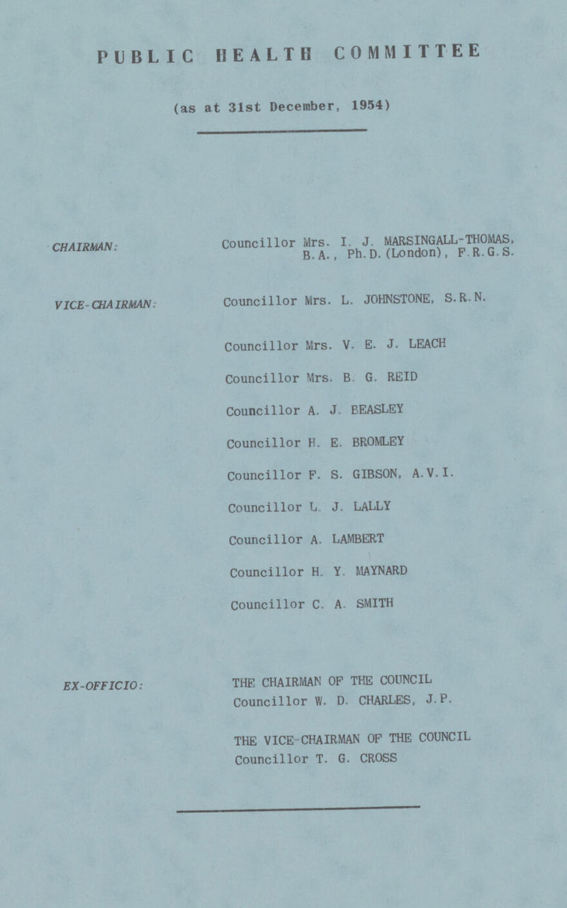 PUBLIC HEALTH COMMITTEE (as at 31st December, 1954) CHAIRMAN. Councillor Mrs. I J. MARSINGALL-THOMAS, B. A., Ph. D. (London), FR.G.S. VICE-CHAIRMAN, Councillor Mrs. L. JOHNSTONE, S.R.N. Councillor Mrs. V. E. J. LEACH Councillor Mrs. B G. REID Councillor A. J BEASLEY Councillor H. E BROMLEY Councillor P. S. GIBSON, A.V.I. Councillor L J. LALLY Councillor A. LAMBERT Councillor H. Y MAYNARD Councillor C. A. SMITH EX-OFFICIO: THE CHAIRMAN OF THE COUNCIL Councillor W. D. CHARLES, J. P. THE VICE-CHAIRMAN OF THE COUNCIL Councillor T. G. CROSS