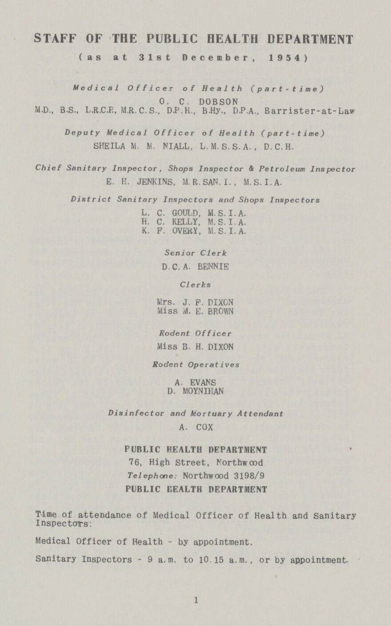 1 STAFF OF THE PUBLIC HEALTH DEPARTMENT (as at 31st December, 1954) Medical Officer of Health (part-time) O. C. DOBSON M.D., B.S., L.R.C.P., M.R. C. S., D.P.H., B.Hy., DP.A., Barrister-at-Law Deputy Medical Officer of Health (part-time) SHEILA M. M. MALL, L.M. S. S.A. , D.C.H. Chief Sanitary Inspector, Shops Inspector & Petroleum Inspector E. K. JENKINS, M.R.SAN. I., M.S. I. A. District Sanitary Inspectors and Shops Inspectors L. C. GOULD, M.S. I. A. H. C. KELLY, M.S. I. A. K. P. OVERY, M.S. I. A. Senior Clerk D.C.A. BENNIE CI erks Mrs. J. P. DIXCN Miss M. E. BROWN Rodent Officer Miss B H. DIXON Rodent Operatives A. EVANS D. MOYNIKAN Disinfector and Mortuary Attendant A. COX PUBLIC HEALTH DEPARTMENT 76, High Street, Northwood Telephone: Northwood 3198/9 PUBLIC KEALTH DEPARTMENT Time of attendance of Medical Officer of Health and Sanitary Inspectors: Medical Officer of Health - by appointment. Sanitary Inspectors - 9 a. m. to 10 15 a. m., or by appointment.