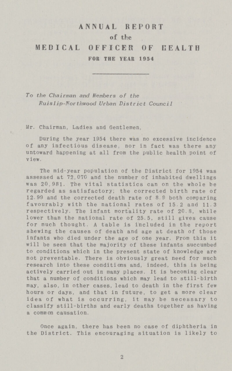 2 ANNUAL REPORT of the MEDICAL OFFICER OF HEALTH FOR THE YEAR 1954 To the Chairman and Members of the Ruislip-Northwood Urban District Council Mr. Chairman, Ladies and Gentlemen, During the year 1954 there was no excessive incidence of any infectious disease, nor in fact was there any untoward happening at all from the public health point of view. The mid-year population of the District for 1954 was assessed at 72,070 and the number of inhabited dwellings was 20,981. The vital statistics can on the whole be regarded as satisfactory; the corrected birth rate of 12 99 and the corrected death rate of 8 9 both comparing favourably with the national rates of 15.2 and 11,3 respectively. The infant mortality rate of 2C.8, while lower than the national rate of 25.5, still gives cause for much thought. A table is included in the report shewing the causes of death and age at death of those infants who died under the age of one year. From this it will be seen that the majority of these infants succumbed to conditions which in the present state of knowledge are not preventable. There is obviously great need for much research into these conditions and, indeed, this is being actively carried out in many places. It is becoming clear that a number of conditions which may lead to still-birth may, also, in other cases, lead to death in the first few hours or days, and that in future, to get a more clear idea of what is occurring, it may be necessary to classify still-births and early deaths together as having a common causation. Once again, there has been no case of diphtheria in the District. This encouraging situation is likely to