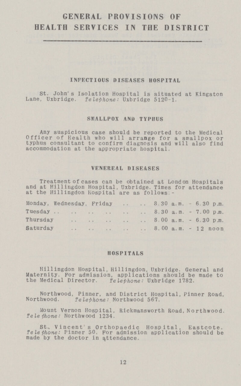 GENERAL PROVISIONS OF HEALTH SERVICES IN THE DISTRICT INFECTIOUS DISEASES HOSPITAL St, John's Isolation Hospital is situated at Kingston Lane, Uxbridge. Telephone: Uxbridge 5120-1. SMALLPOX AND TYPHUS Any suspicious case should be reported to the Medical Officer of Health who will arrange for a smallpox or typhus consultant to confirm diagnosis and will also find accommodation at the appropriate hospital. VENEREAL DISEASES Treatment of cases can be obtained at London Hospitals and at Hillingdon Hospital, Uxbridge. Times for attendance at the Hillingdon Hospital are as follows:- Monday, Wednesday Friday 8 30 a.m. 6.30 p.m. Tuesday 8,30 a.m. 7. 00 p.m. Thursday 8 00 a. m. 6.30 p.m. Saturday 8. 00 a. m. 12 noon HOSPITALS Hillingdon Hospital, Hillingdon, Uxbridge. General and Maternity. For admission, applications should be made to the Medical Director. Telephone: Uxbridge 1782. Northwood, Pinner, and District Hospital, Pinner Road, Northwood. Telephone: Northwood 567. Mount Vernon Hospital, Rickmansworth Road, Northwood. Telephone: Northwood 1234. St., Vincent's Orthopaedic Hospital, Eastcote. Telephone: Pinner 50. For admission application should be made by the doctor in attendance. 12