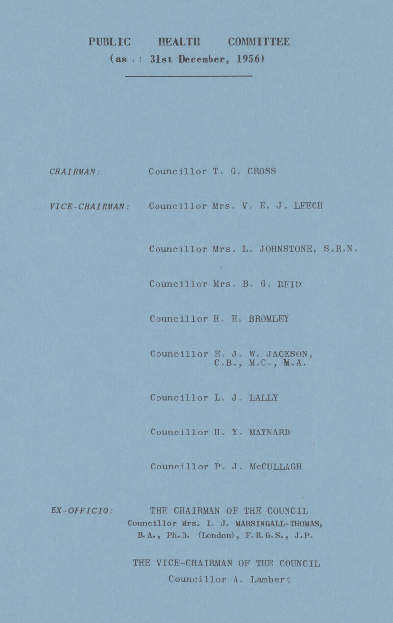 PUBLIC HEALTH COMMITTEE (as : 31st December, 1956) CHAIRMAN: Councillor T. G. CROSS VICE-CHAIRMAN: Councillor Mrs. V. E. J. LEECH Councillor Mrs. L. JOHNSTONE, S.R.N. Councillor Mrs. B. G. REID Councillor H. E. BROMLEY Councillor E. J. W. JACKSON, C.B., MoC., M.A. Councillor L. J. LALLY Councillor H. Y. MAYNARD Councillor P.J. McCULLAGH EX OFFICIO: THE CHAIRMAN OF THE COUNCIL Councillor Mrs. I. J. MARSINGALL-THOMAS, B. A. , Ph.D. (London), F. R. G. S. J. P. THE VICE-CHAIRMAN OF THE COUNCIL Councillor A. Lambert