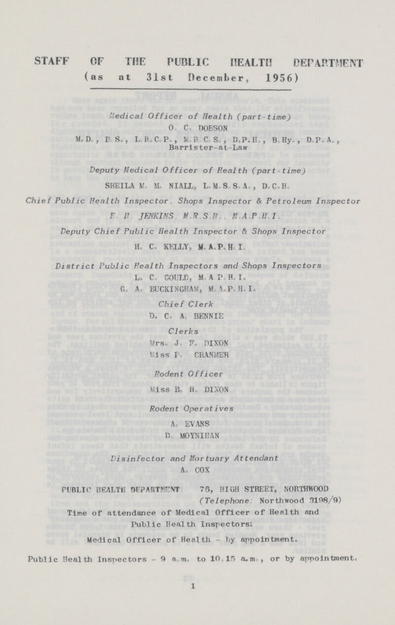 STAFF OF THE PUBLIC HEALTH DEPARTMENT (as at 31st December, 1956) Medical Officer of Health (part time) 0. C. DOBSON M. D. , B.S., L.R.C. P., M.R.C S., D.P. H., BHy., D.P.A., Barrister-at-Law Deputy Medical Officer of Health (part time) SHEILA M. M. NIALL. L.M.S.S.A., D.C.H. Chief Public Health Inspector Shops Inspector & Petroleum Inspector E.H. JENKINS, M.R.S.H., M.A.P.H.I. Deputy Chief Public Health Inspector & Shops Inspector H. C. KELLY, M.A.P.H.I. District Public Health Inspectors and Shops Inspectors L. C. GOULD, M. A.P. H.I. G. A. BUCKINGHAM, M. A.P. H. I. Chief Clerk D. C. A. BENNIE Clerks Mrs. J. F. DIXON Miss P. CRANMER Rodent Officer Miss B. H. DIXON Rodent Operatives A. EVANS D. MOYNIHAN Disinfector and Mortuary Attendant A. COX PUBLIC HEALTH DEPARTMENT 76, HIGH STREET, NORTHWOOD (Telephone Northwood 3198/9) Time of attendance of Medical Officer of Health and Public Health Inspectors: Medical Officer of Health - by appointment. Public Health Inspectors -9a.m. to 10.15 a.m., or by appointment. 1