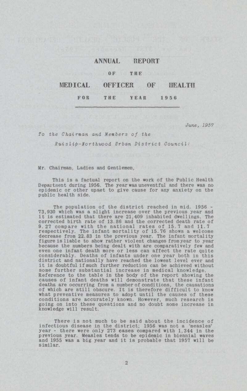 ANNUAL REPORT OF THE MEDICAL OFFICER OF HEALTH FOR THE YEAR 1956 June, 1957 To the Chai man and Members of the Rui slip-Northwood Urban District Council: Mr, Chairman, Ladies and Gentlemen, This is a factual report on the work of the Public Health Department during 1956, The year was uneventful and there was no epidemic or other upset to give cause for any anxiety on the public health side, The population of the district reached in mid. 1956 73,930 which was a slight increase over the previous year and it is estimated that there are 21,409 inhabited dwellings. The corrected birth rate of 13,86 and the corrected death rate of 9.27 compare with the national rates of 15.7 and 11.7 respectively. The infant mortality of 15.76 shows a welcome decrease from 22,83 in the previous year. The infant mortality figure is liable to show rather violent changes fromyear to year because the numbers being dealt with are comparatively few and even one infant death more or less can affect the rate quite considerably. Deaths of infants under one year both in this district and nationally have reached the lowest level ever and it is doubtful if much further reduction can be achieved without some further substantial increase in medical knowledge. Reference to the table in the body of the report showing the causes of infant deaths will demonstrate that these infant deaths are occurring from a number of conditions, the causations of which are still obscure. It is therefore difficult to know what preventive measures to adopt until the causes of these conditions are accurately known However, much research is going on into these questions and no doubt some increase in knowledge will result. There is not much to be said about the incidence of infectious disease in the district; 1956 was not a 'measles' year - there were only 273 cases compared with 1,344 in the previous year Measles tends to be epidemic in biennial waves and 1955 was a big year and it is probable that 1957 will be similar. 2