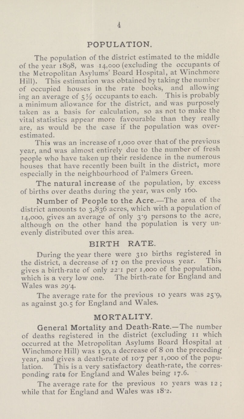 4 POPULATION. The population of the district estimated to the middle of the year 1898, was 14,000 (excluding the occupants of the Metropolitan Asylums' Board Hospital, at Winchmore Hill). This estimation was obtained by taking the number of occupied houses in the rate books, and allowing ing an average of 5½ occupants to each. This is probably a minimum allowance for the district, and was purposely taken as a basis for calculation, so as not to make the vital statistics appear more favourable than they really are, as would be the case if the population was over estimated. This was an increase of 1,000 over that of the previous year, and was almost entirely due to the number of fresh people who have taken up their residence in the numerous houses that have recently been built in the district, more especially in the neighbourhood of Palmers Green. The natural increase of the population, by excess of births over deaths during the year, was only 160. Number of People to the Acre.—The area of the district amounts to 3,836 acres, which with a population of 14,000, gives an average of only 3.9 persons to the acre, although on the other hand the population is very un evenly distributed over this area. BIRTH RATE. During the year there were 310 births registered in the district, a decrease of 17 on the previous year. This gives a birth-rate of only 22.1 per 1,000 of the population, which is a very low one. The birth-rate for England and Wales was 29.4. The average rate for the previous 10 years was 25.9, as against 30.5 for England and Wales. MORTALITY. General Mortality and Death-Rate.—The number of deaths registered in the district (excluding 11 which occurred at the Metropolitan Asylums Board Hospital at Winchmore Hill) was 150, a decrease of 8 on the preceding year, and gives a death-rate of 10.7 per 1,000 of the popu lation. This is a very satisfactory death-rate, the corres ponding rate for England and Wales being 17.6. The average rate for the previous 10 years was 12; while that for England and Wales was 18.2.