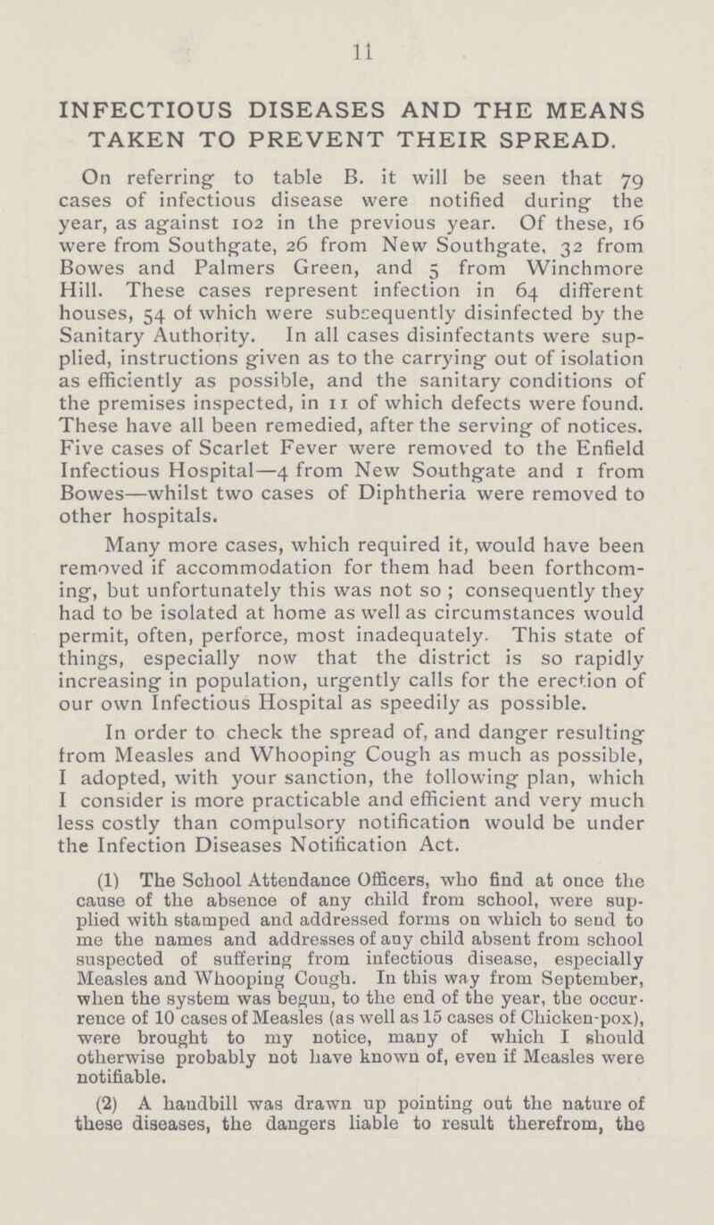 11 INFECTIOUS DISEASES AND THE MEANS TAKEN TO PREVENT THEIR SPREAD. On referring to table B. it will be seen that 79 cases of infectious disease were notified during the year, as against 102 in the previous year. Of these, 16 were from Southgate, 26 from New Southgate, 32 from Bowes and Palmers Green, and 5 from Winchmore Hill. These cases represent infection in 64 different houses, 54 of which were subsequently disinfected by the Sanitary Authority. In all cases disinfectants were sup plied, instructions given as to the carrying out of isolation as efficiently as possible, and the sanitary conditions of the premises inspected, in 11 of which defects were found. These have all been remedied, after the serving of notices. Five cases of Scarlet Fever were removed to the Enfield Infectious Hospital—4 from New Southgate and 1 from Bowes—whilst two cases of Diphtheria were removed to other hospitals. Many more cases, which required it, would have been removed if accommodation for them had been forthcom ing, but unfortunately this was not so; consequently they had to be isolated at home as well as circumstances would permit, often, perforce, most inadequately. This state of things, especially now that the district is so rapidly increasing in population, urgently calls for the erection of our own Infectious Hospital as speedily as possible. In order to check the spread of, and danger resulting from Measles and Whooping Cough as much as possible, I adopted, with your sanction, the following plan, which I consider is more practicable and efficient and very much less costly than compulsory notification would be under the Infection Diseases Notification Act. (1) The School Attendance Officers, who find at once the cause of the absence of any child from school, were sup plied with stamped and addressed forms on which to send to me the names and addresses of any child absent from school suspected of suffering from infectious disease, especially Measles and Whooping Cough. In this way from September, when the system was begun, to the end of the year, the occur rence of 10 cases of Measles (as well as 15 cases of Chicken-pox), were brought to my notice, many of which I should otherwise probably not have known of, even if Measles were notifiable. (2) A handbill was drawn up pointing out the nature of these diseases, the dangers liable to result therefrom, the