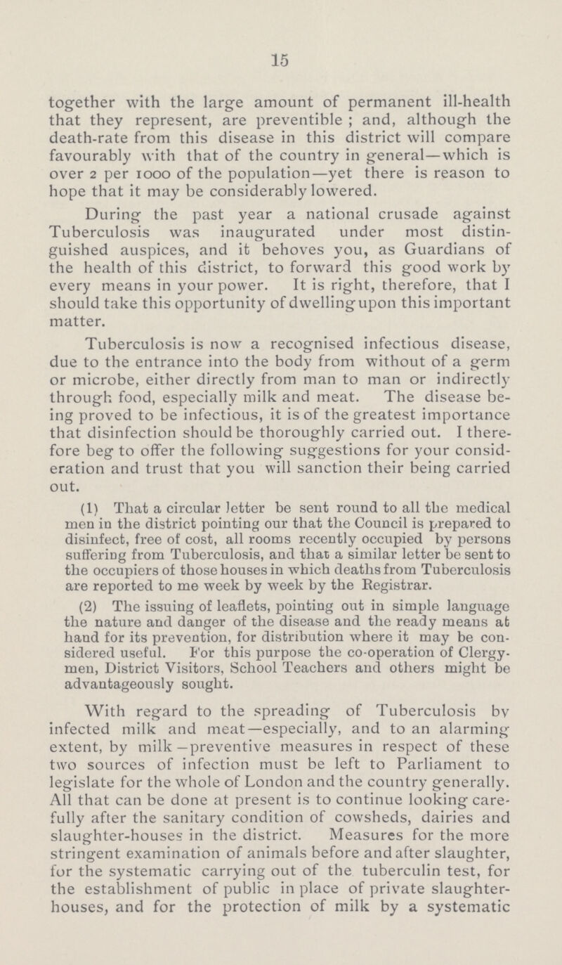 15 together with the large amount of permanent ill-health that they represent, are preventible; and, although the death-rate from this disease in this district will compare favourably with that of the country in general—which is over 2 per 1000 of the population—yet there is reason to hope that it may be considerably lowered. During the past year a national crusade against Tuberculosis was inaugurated under most distin guished auspices, and it behoves you, as Guardians of the health of this district, to forward this good work by every means in your power. It is right, therefore, that I should take this opportunity of dwellingupon this important matter. Tuberculosis is now a recognised infectious disease, due to the entrance into the body from without of a germ or microbe, either directly from man to man or indirectly through food, especially milk and meat. The disease be ing proved to be infectious, it is of the greatest importance that disinfection should be thoroughly carried out. I there fore beg to offer the following suggestions for your consid eration and trust that you will sanction their being carried out. (1) That a circular letter be sent round to all the medical men in the district pointing our that the Council is prepared to disinfect, free of cost, all rooms recently occupied by persons suffering from Tuberculosis, and that a similar letter be sent to the occupiers of those houses in which deaths from Tuberculosis are reported to me week by week by the Registrar. (2) The issuing of leaflets, pointing out in simple language the nature and danger of the disease and the ready means at hand for its prevention, for distribution where it may be con sidered useful. For this purpose the co-operation of Clergy men, District Visitors, School Teachers and others might be advantageously sought. With regard to the spreading of Tuberculosis bv infected milk and meat—especially, and to an alarming extent, by milk—preventive measures in respect of these two sources of infection must be left to Parliament to legislate for the whole of London and the country generally. All that can be done at present is to continue looking care fully after the sanitary condition of cowsheds, dairies and slaughter-houses in the district. Measures for the more stringent examination of animals before and after slaughter, for the systematic carrying out of the tuberculin test, for the establishment of public in place of private slaughter houses, and for the protection of milk by a systematic