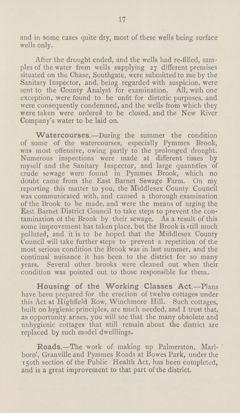 17 and in some cases quite dry, most of these wells being surface wells only. After the drought ended, and the wells had re-filled, sam ples of the water from wells supplying 27 different premises situated on the Chase, Southgate, were submitted to me by the Sanitary Inspector, and, being regarded with suspicion, were sent to the County Analyst for examination. All, with one exception, were found to be unfit for dietetic purposes, and were consequently condemned, and the wells from which they were taken were ordered to be closed, and the New River Company's water to be laid on. Watercourses.—During the summer the condition of some of the watercourses, especially Pymmes Brook, was most offensive, owing partly to the prolonged drought. Numerous inspections were made at different times by myself and the Sanitary Inspector, and large quantities of crude sewage were found in Pymmes Brook, which no doubt came from the East Barnet Sewage Farm. On my reporting this matter to you, the Middlesex County Council was communicated with, and caused a thorough examination of the Brook to be made, and were the means of urging the East Barnet District Council to take steps to prevent the con tamination ot the Brook by their sewage. As a result of this some improvement has taken place, but the Brook is still much polluted, and it is to be hoped that the Middlesex County Council will take further steps to prevent a repetition of the most serious condition the Brook was in last summer, and the continual nuisance it has been to the district for so many years. Several other brooks were cleaned out when their condition was pointed out to those responsible for them. Housing of the Working Classes Act.—Plans have been prepared for the erection of twelve cottages under this Act at Highfield Eow, Winchmore Hill. Such cottages, built on hygienic principles, are much needed, and I trust that, as opportunity arises, you will see that the many obsolete and unhygienic cottages that still remain about the district are replaced by such model dwelllings. Roads,—The work of making up Palmerston, Marl boro', Granville and Pymmes Roads at Bowes Park, under the 150th section of the Public Health Act, has been completed, and is a great improvement to that part of the district.